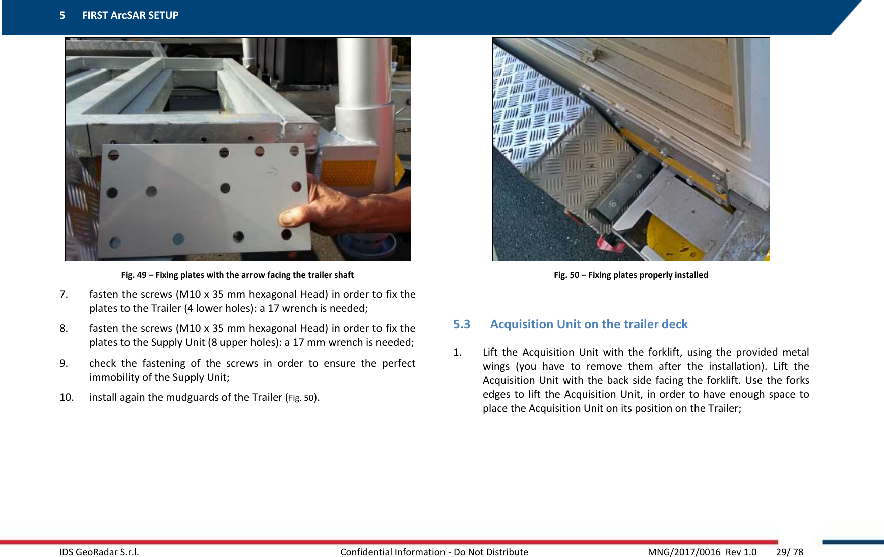 5 FIRST ArcSAR SETUP    IDS GeoRadar S.r.l.  Confidential Information - Do Not Distribute     MNG/2017/0016  Rev 1.0        29/ 78  Fig. 49 – Fixing plates with the arrow facing the trailer shaft 7. fasten the screws (M10 x 35 mm hexagonal Head) in order to fix the plates to the Trailer (4 lower holes): a 17 wrench is needed; 8. fasten the screws (M10 x 35 mm hexagonal Head) in order to fix the plates to the Supply Unit (8 upper holes): a 17 mm wrench is needed; 9. check  the  fastening  of  the  screws  in  order  to  ensure  the  perfect immobility of the Supply Unit; 10. install again the mudguards of the Trailer (Fig. 50).   Fig. 50 – Fixing plates properly installed  5.3 Acquisition Unit on the trailer deck 1. Lift  the  Acquisition  Unit  with  the  forklift,  using  the  provided  metal wings  (you  have  to  remove  them  after  the  installation).  Lift  the Acquisition Unit with  the  back side facing the forklift.  Use  the  forks edges to  lift the Acquisition Unit, in order to have enough space to place the Acquisition Unit on its position on the Trailer; 