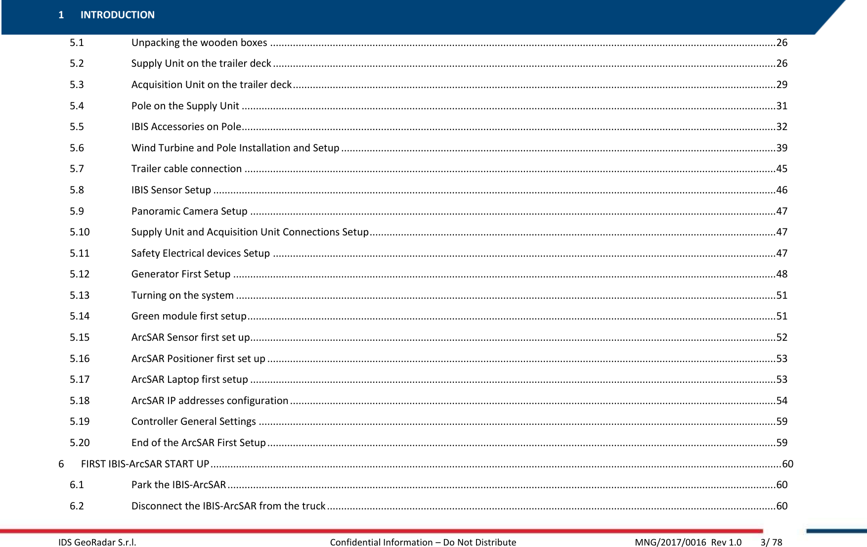 1 INTRODUCTION   IDS GeoRadar S.r.l.  Confidential Information – Do Not Distribute      MNG/2017/0016  Rev 1.0        3/ 78 5.1  Unpacking the wooden boxes .................................................................................................................................................................................. 26 5.2  Supply Unit on the trailer deck ................................................................................................................................................................................. 26 5.3  Acquisition Unit on the trailer deck .......................................................................................................................................................................... 29 5.4  Pole on the Supply Unit ............................................................................................................................................................................................ 31 5.5  IBIS Accessories on Pole ............................................................................................................................................................................................ 32 5.6  Wind Turbine and Pole Installation and Setup ......................................................................................................................................................... 39 5.7  Trailer cable connection ........................................................................................................................................................................................... 45 5.8  IBIS Sensor Setup ...................................................................................................................................................................................................... 46 5.9  Panoramic Camera Setup ......................................................................................................................................................................................... 47 5.10  Supply Unit and Acquisition Unit Connections Setup ............................................................................................................................................... 47 5.11  Safety Electrical devices Setup ................................................................................................................................................................................. 47 5.12  Generator First Setup ............................................................................................................................................................................................... 48 5.13  Turning on the system .............................................................................................................................................................................................. 51 5.14  Green module first setup .......................................................................................................................................................................................... 51 5.15  ArcSAR Sensor first set up ......................................................................................................................................................................................... 52 5.16  ArcSAR Positioner first set up ................................................................................................................................................................................... 53 5.17  ArcSAR Laptop first setup ......................................................................................................................................................................................... 53 5.18  ArcSAR IP addresses configuration ........................................................................................................................................................................... 54 5.19  Controller General Settings ...................................................................................................................................................................................... 59 5.20  End of the ArcSAR First Setup ................................................................................................................................................................................... 59 6  FIRST IBIS-ArcSAR START UP ......................................................................................................................................................................................................... 60 6.1  Park the IBIS-ArcSAR ................................................................................................................................................................................................. 60 6.2  Disconnect the IBIS-ArcSAR from the truck .............................................................................................................................................................. 60 