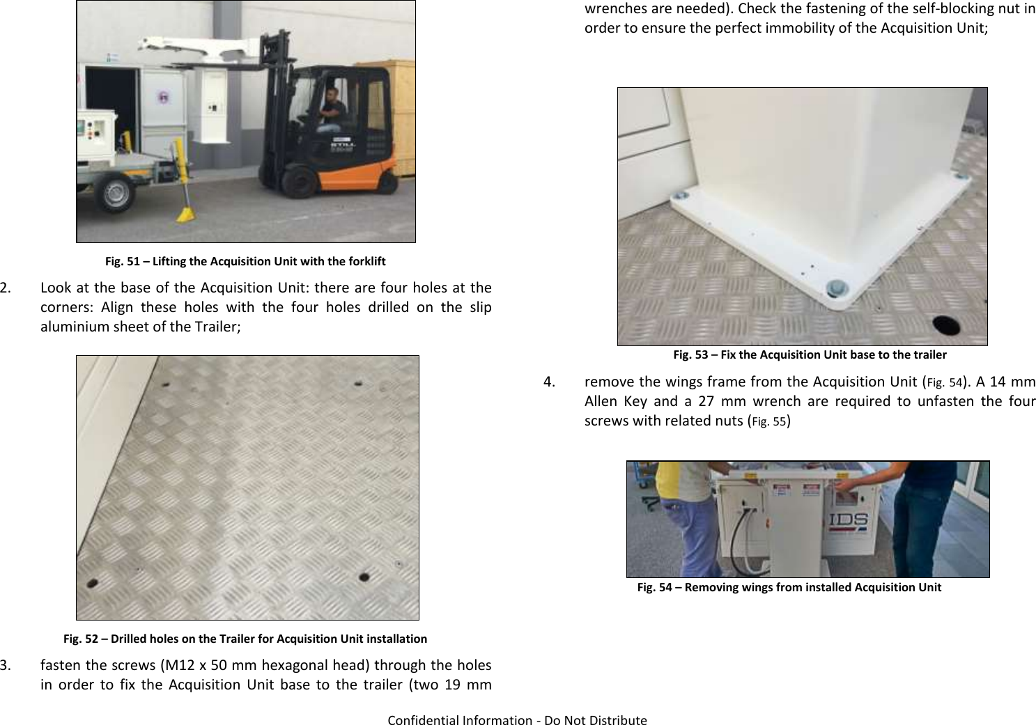  Confidential Information - Do Not Distribute   Fig. 51 – Lifting the Acquisition Unit with the forklift 2. Look at the base of the Acquisition Unit: there are four holes at the corners:  Align  these  holes  with  the  four  holes  drilled  on  the  slip aluminium sheet of the Trailer;    Fig. 52 – Drilled holes on the Trailer for Acquisition Unit installation 3. fasten the screws (M12 x 50 mm hexagonal head) through the holes in  order  to  fix  the  Acquisition  Unit  base  to  the  trailer  (two  19  mm wrenches are needed). Check the fastening of the self-blocking nut in order to ensure the perfect immobility of the Acquisition Unit;   Fig. 53 – Fix the Acquisition Unit base to the trailer 4. remove the wings frame from the Acquisition Unit (Fig. 54). A 14 mm Allen  Key  and  a  27  mm  wrench  are  required  to  unfasten  the  four screws with related nuts (Fig. 55) Fig. 54 – Removing wings from installed Acquisition Unit 