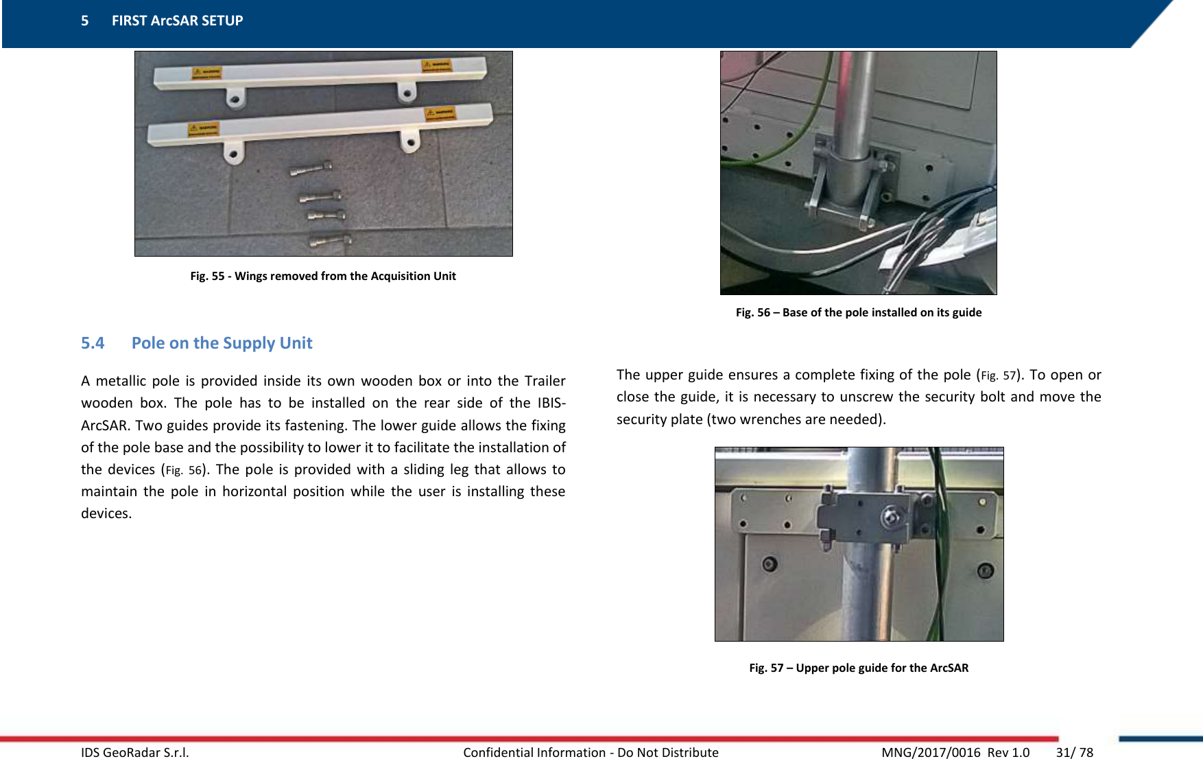 5 FIRST ArcSAR SETUP    IDS GeoRadar S.r.l.  Confidential Information - Do Not Distribute     MNG/2017/0016  Rev 1.0        31/ 78  Fig. 55 - Wings removed from the Acquisition Unit  5.4 Pole on the Supply Unit A  metallic  pole  is  provided  inside  its  own  wooden box  or  into  the  Trailer wooden  box.  The  pole  has  to  be  installed  on  the  rear  side  of  the  IBIS-ArcSAR. Two guides provide its fastening. The lower guide allows the fixing of the pole base and the possibility to lower it to facilitate the installation of the  devices  (Fig.  56).  The  pole  is  provided  with  a  sliding leg  that  allows  to maintain  the  pole  in  horizontal  position  while  the  user  is  installing  these devices.   Fig. 56 – Base of the pole installed on its guide  The upper guide ensures a complete fixing of the pole (Fig. 57). To open or close the guide, it is necessary to unscrew the security bolt and move the security plate (two wrenches are needed).  Fig. 57 – Upper pole guide for the ArcSAR  