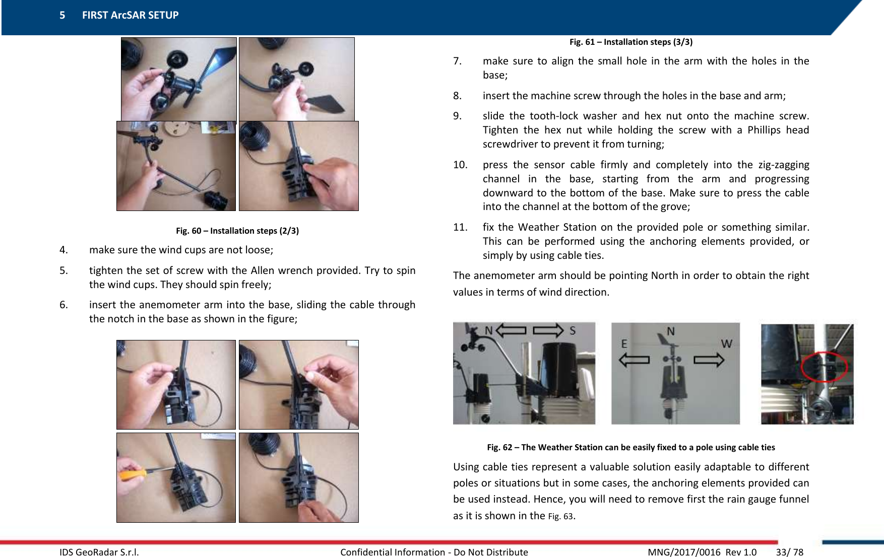 5 FIRST ArcSAR SETUP    IDS GeoRadar S.r.l.  Confidential Information - Do Not Distribute     MNG/2017/0016  Rev 1.0        33/ 78  Fig. 60 – Installation steps (2/3) 4. make sure the wind cups are not loose; 5. tighten the set of screw with the Allen wrench provided. Try to spin the wind cups. They should spin freely; 6. insert the anemometer arm into the base, sliding the cable through the notch in the base as shown in the figure;  Fig. 61 – Installation steps (3/3) 7. make  sure  to  align  the  small  hole  in  the  arm  with  the  holes  in  the base; 8. insert the machine screw through the holes in the base and arm; 9. slide  the  tooth-lock  washer  and  hex  nut  onto  the  machine  screw. Tighten  the  hex  nut  while  holding  the  screw  with  a  Phillips  head screwdriver to prevent it from turning; 10. press  the  sensor  cable  firmly  and  completely  into  the  zig-zagging channel  in  the  base,  starting  from  the  arm  and  progressing downward to the bottom of the base. Make sure to press the cable into the channel at the bottom of the grove; 11. fix the  Weather  Station  on the  provided  pole  or  something similar. This  can  be  performed  using  the  anchoring  elements  provided,  or simply by using cable ties. The anemometer arm should be pointing North in order to obtain the right values in terms of wind direction.  Fig. 62 – The Weather Station can be easily fixed to a pole using cable ties Using cable ties represent a valuable solution easily adaptable to different poles or situations but in some cases, the anchoring elements provided can be used instead. Hence, you will need to remove first the rain gauge funnel as it is shown in the Fig. 63. 