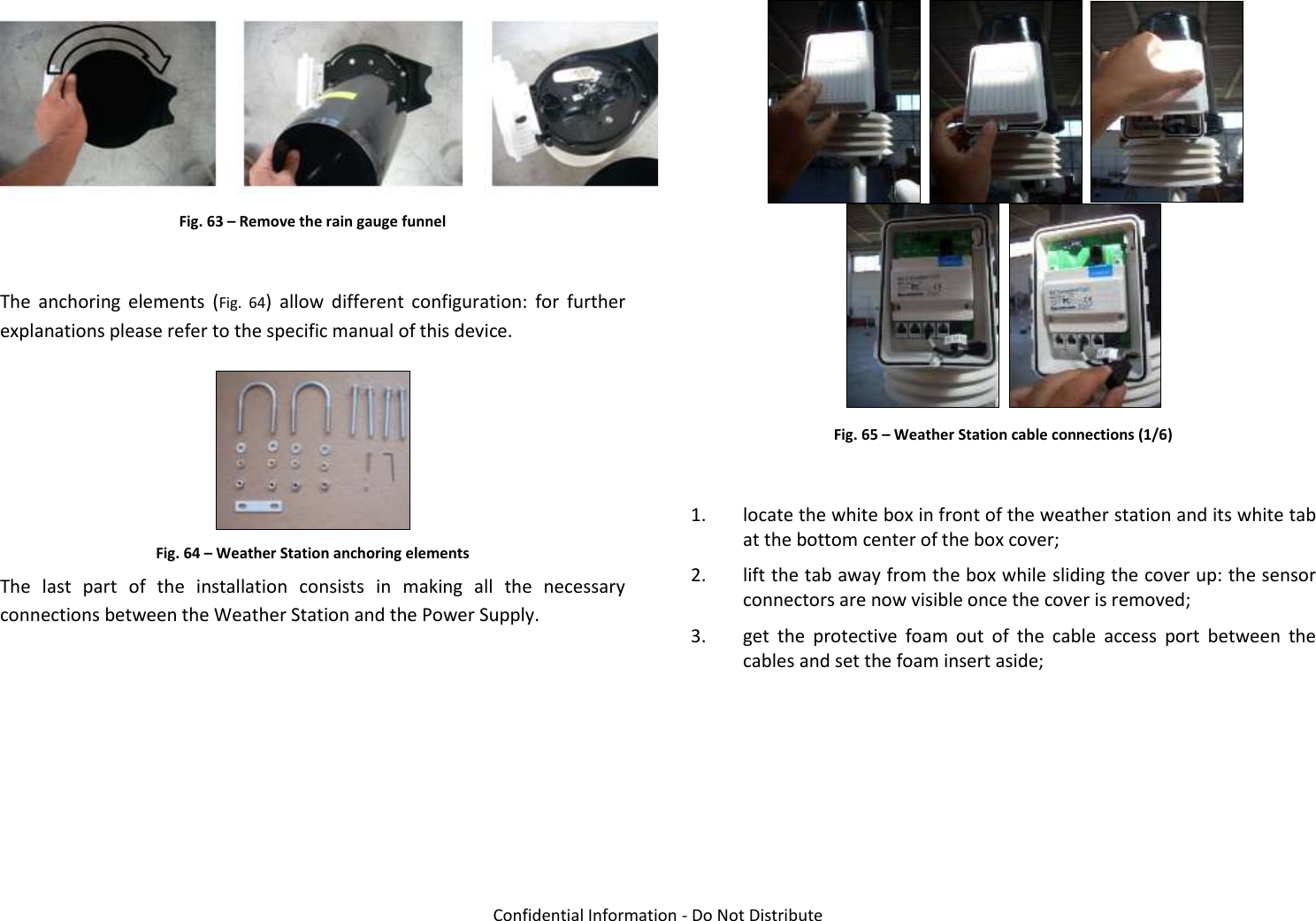   Confidential Information - Do Not Distribute  Fig. 63 – Remove the rain gauge funnel  The  anchoring  elements  (Fig.  64)  allow  different  configuration:  for  further explanations please refer to the specific manual of this device.  Fig. 64 – Weather Station anchoring elements The  last  part  of  the  installation  consists  in  making  all  the  necessary connections between the Weather Station and the Power Supply.           Fig. 65 – Weather Station cable connections (1/6)  1. locate the white box in front of the weather station and its white tab at the bottom center of the box cover; 2. lift the tab away from the box while sliding the cover up: the sensor connectors are now visible once the cover is removed; 3. get  the  protective  foam  out  of  the  cable  access  port  between  the cables and set the foam insert aside;  