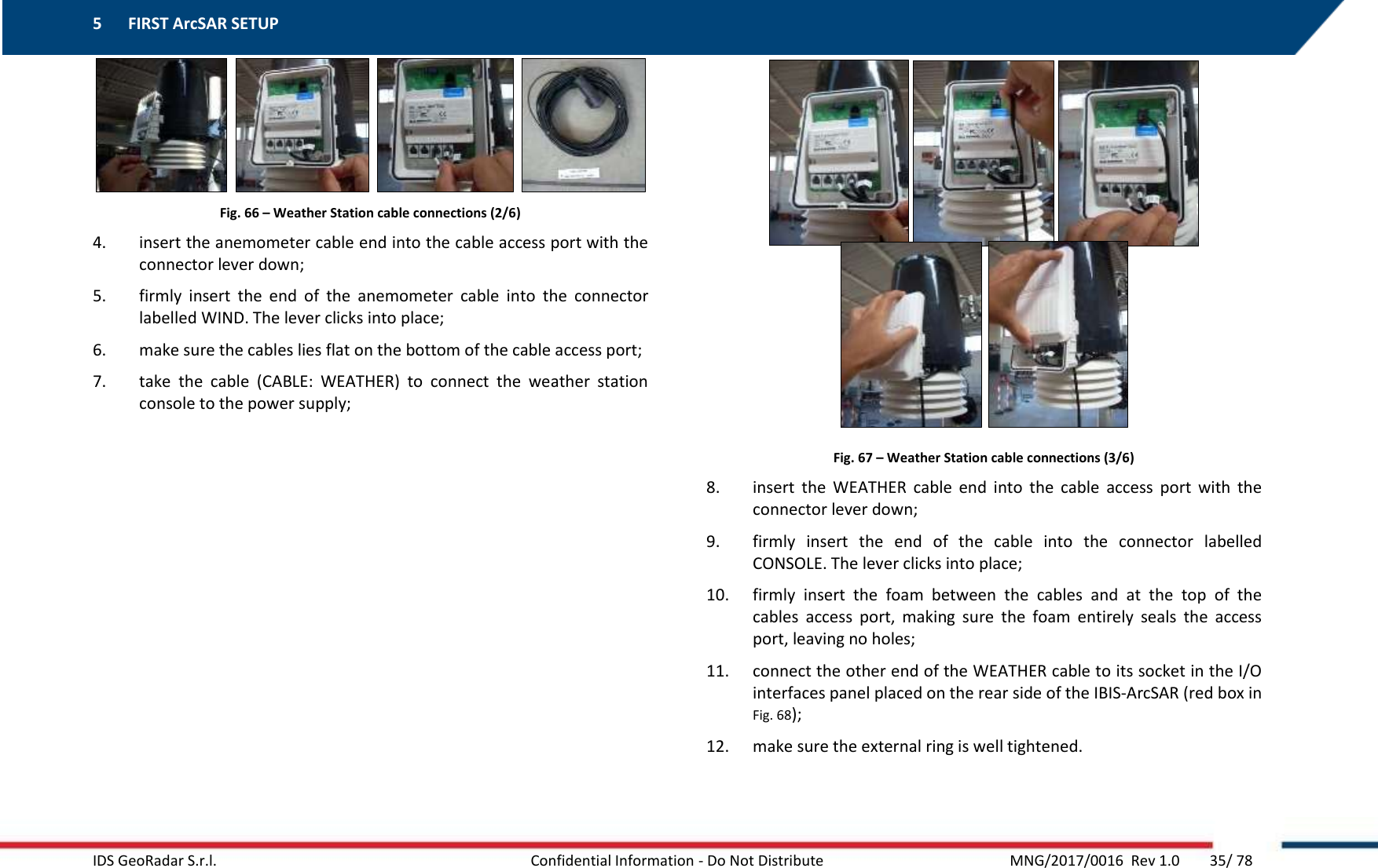 5 FIRST ArcSAR SETUP    IDS GeoRadar S.r.l.  Confidential Information - Do Not Distribute     MNG/2017/0016  Rev 1.0        35/ 78        Fig. 66 – Weather Station cable connections (2/6) 4. insert the anemometer cable end into the cable access port with the connector lever down; 5. firmly  insert  the  end  of  the  anemometer  cable  into  the  connector labelled WIND. The lever clicks into place; 6. make sure the cables lies flat on the bottom of the cable access port; 7. take  the  cable  (CABLE:  WEATHER)  to  connect  the  weather  station console to the power supply;     Fig. 67 – Weather Station cable connections (3/6) 8. insert  the  WEATHER  cable  end  into  the  cable  access  port  with  the connector lever down; 9. firmly  insert  the  end  of  the  cable  into  the  connector  labelled CONSOLE. The lever clicks into place; 10. firmly  insert  the  foam  between  the  cables  and  at  the  top  of  the cables  access  port,  making  sure  the  foam  entirely  seals  the  access port, leaving no holes; 11. connect the other end of the WEATHER cable to its socket in the I/O interfaces panel placed on the rear side of the IBIS-ArcSAR (red box in Fig. 68); 12. make sure the external ring is well tightened.  