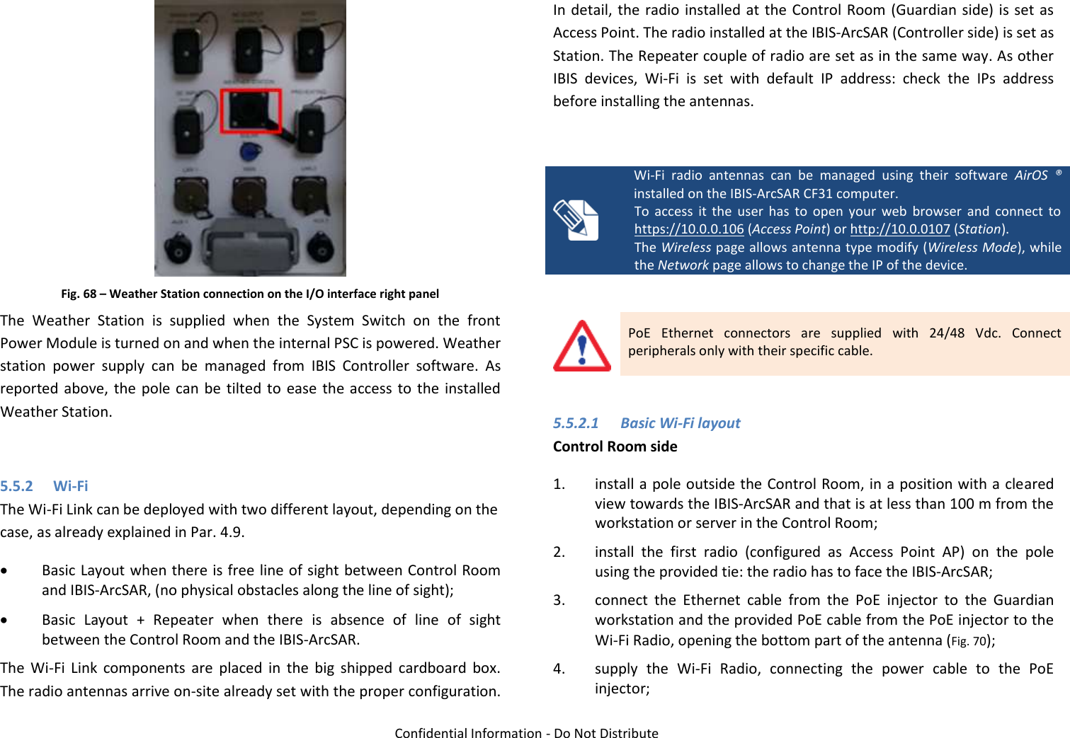   Confidential Information - Do Not Distribute  Fig. 68 – Weather Station connection on the I/O interface right panel The  Weather  Station  is  supplied  when  the  System  Switch  on  the  front Power Module is turned on and when the internal PSC is powered. Weather station  power  supply  can  be  managed  from  IBIS  Controller  software.  As reported above, the  pole can  be  tilted to  ease  the  access to  the  installed Weather Station.  5.5.2 Wi-Fi The Wi-Fi Link can be deployed with two different layout, depending on the case, as already explained in Par. 4.9.  Basic Layout when there is free line of sight between Control Room and IBIS-ArcSAR, (no physical obstacles along the line of sight);  Basic  Layout  +  Repeater  when  there  is  absence  of  line  of  sight between the Control Room and the IBIS-ArcSAR. The  Wi-Fi  Link  components  are  placed  in  the  big  shipped  cardboard  box. The radio antennas arrive on-site already set with the proper configuration. In detail, the radio installed  at  the Control Room (Guardian  side)  is  set  as Access Point. The radio installed at the IBIS-ArcSAR (Controller side) is set as Station. The Repeater couple of radio are set as in the same way. As other IBIS  devices,  Wi-Fi  is  set  with  default  IP  address:  check  the  IPs  address before installing the antennas.   Wi-Fi  radio  antennas  can  be  managed  using  their  software  AirOS  ® installed on the IBIS-ArcSAR CF31 computer. To  access  it  the  user  has  to  open  your  web  browser  and  connect  to https://10.0.0.106 (Access Point) or http://10.0.0107 (Station). The Wireless page allows antenna type modify (Wireless Mode), while the Network page allows to change the IP of the device.   PoE  Ethernet  connectors  are  supplied  with  24/48  Vdc.  Connect peripherals only with their specific cable.  5.5.2.1  Basic Wi-Fi layout Control Room side 1. install a pole outside the Control Room, in a position with a cleared view towards the IBIS-ArcSAR and that is at less than 100 m from the workstation or server in the Control Room; 2. install  the  first  radio  (configured  as  Access  Point  AP)  on  the  pole using the provided tie: the radio has to face the IBIS-ArcSAR; 3. connect  the  Ethernet  cable  from  the  PoE  injector  to  the  Guardian workstation and the provided PoE cable from the PoE injector to the Wi-Fi Radio, opening the bottom part of the antenna (Fig. 70); 4. supply  the  Wi-Fi  Radio,  connecting  the  power  cable  to  the  PoE injector; 