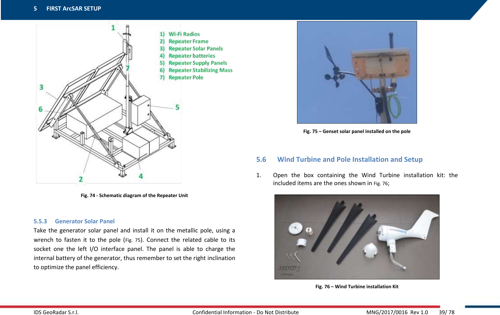 5 FIRST ArcSAR SETUP    IDS GeoRadar S.r.l.  Confidential Information - Do Not Distribute     MNG/2017/0016  Rev 1.0        39/ 78  Fig. 74 - Schematic diagram of the Repeater Unit  5.5.3 Generator Solar Panel Take  the  generator solar  panel  and install  it  on  the metallic  pole,  using a wrench  to  fasten  it  to  the  pole  (Fig.  75).  Connect  the  related  cable  to  its socket  one  the  left  I/O  interface  panel.  The  panel  is  able  to  charge  the internal battery of the generator, thus remember to set the right inclination to optimize the panel efficiency.   Fig. 75 – Genset solar panel installed on the pole  5.6 Wind Turbine and Pole Installation and Setup 1. Open  the  box  containing  the  Wind  Turbine  installation  kit:  the included items are the ones shown in Fig. 76;  Fig. 76 – Wind Turbine installation Kit 