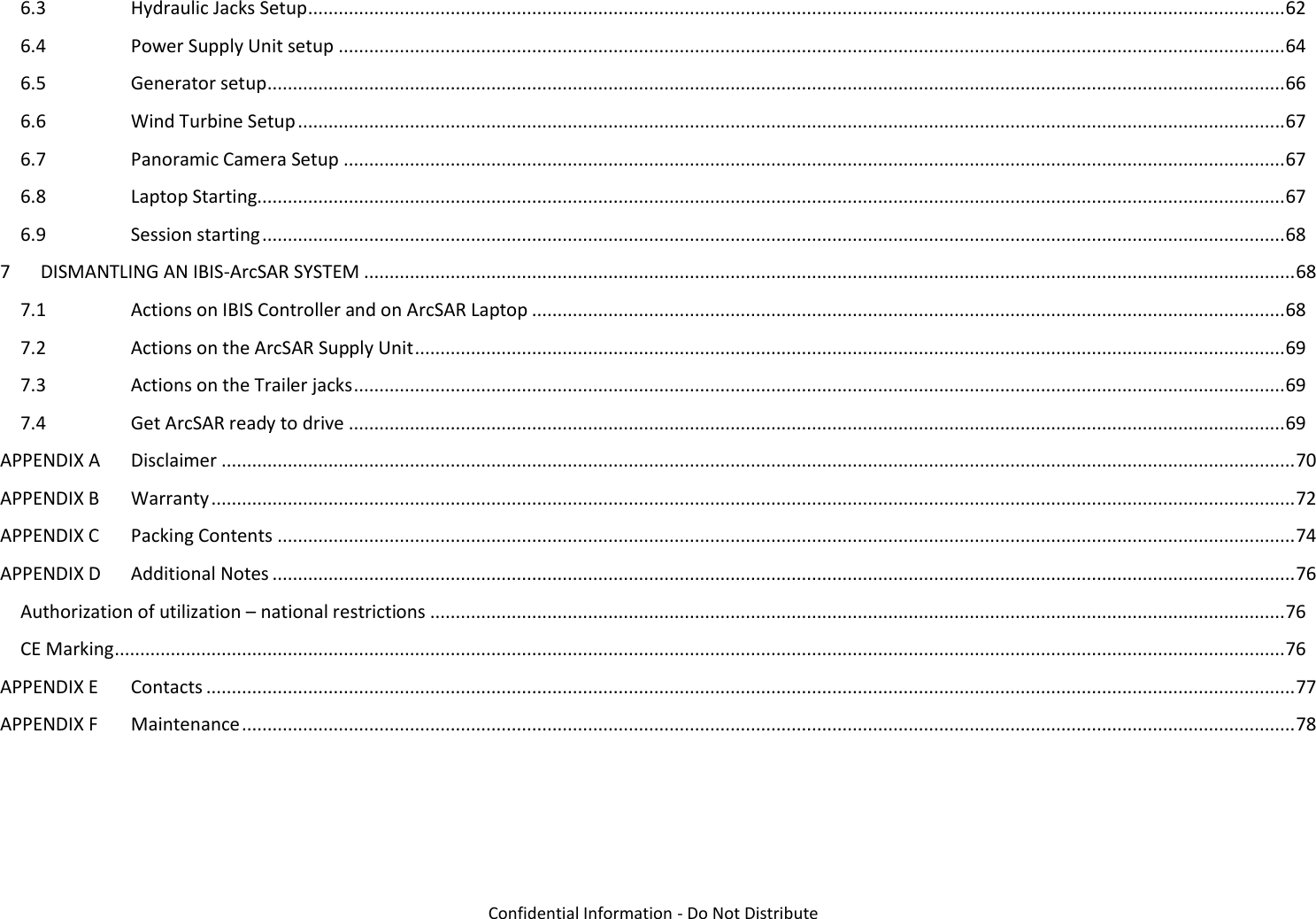   Confidential Information - Do Not Distribute 6.3  Hydraulic Jacks Setup ................................................................................................................................................................................................ 62 6.4  Power Supply Unit setup .......................................................................................................................................................................................... 64 6.5  Generator setup ........................................................................................................................................................................................................ 66 6.6  Wind Turbine Setup .................................................................................................................................................................................................. 67 6.7  Panoramic Camera Setup ......................................................................................................................................................................................... 67 6.8  Laptop Starting.......................................................................................................................................................................................................... 67 6.9  Session starting ......................................................................................................................................................................................................... 68 7  DISMANTLING AN IBIS-ArcSAR SYSTEM ....................................................................................................................................................................................... 68 7.1  Actions on IBIS Controller and on ArcSAR Laptop .................................................................................................................................................... 68 7.2  Actions on the ArcSAR Supply Unit ........................................................................................................................................................................... 69 7.3  Actions on the Trailer jacks ....................................................................................................................................................................................... 69 7.4  Get ArcSAR ready to drive ........................................................................................................................................................................................ 69 APPENDIX A  Disclaimer ................................................................................................................................................................................................................... 70 APPENDIX B  Warranty ..................................................................................................................................................................................................................... 72 APPENDIX C  Packing Contents ........................................................................................................................................................................................................ 74 APPENDIX D  Additional Notes ......................................................................................................................................................................................................... 76 Authorization of utilization – national restrictions ........................................................................................................................................................................ 76 CE Marking ...................................................................................................................................................................................................................................... 76 APPENDIX E  Contacts ...................................................................................................................................................................................................................... 77 APPENDIX F  Maintenance ............................................................................................................................................................................................................... 78  