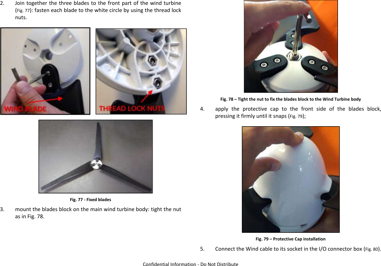   Confidential Information - Do Not Distribute 2. Join together the three blades to the front part of the wind turbine (Fig. 77): fasten each blade to the white circle by using the thread lock nuts.  Fig. 77 - Fixed blades 3. mount the blades block on the main wind turbine body: tight the nut as in Fig. 78.  Fig. 78 – Tight the nut to fix the blades block to the Wind Turbine body 4. apply  the  protective  cap  to  the  front  side  of  the  blades  block, pressing it firmly until it snaps (Fig. 79);  Fig. 79 – Protective Cap installation 5. Connect the Wind cable to its socket in the I/O connector box (Fig. 80). 
