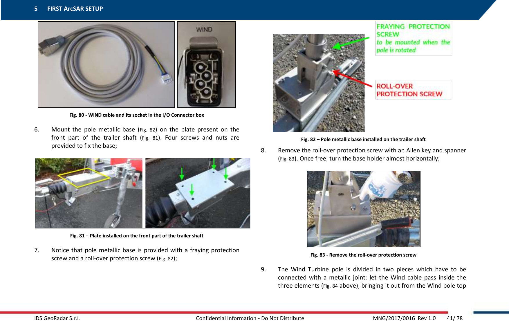 5 FIRST ArcSAR SETUP    IDS GeoRadar S.r.l.  Confidential Information - Do Not Distribute     MNG/2017/0016  Rev 1.0        41/ 78    Fig. 80 - WIND cable and its socket in the I/O Connector box 6. Mount  the  pole  metallic  base  (Fig.  82)  on  the  plate  present  on  the front  part  of  the  trailer  shaft  (Fig.  81).  Four  screws  and  nuts  are provided to fix the base;  Fig. 81 – Plate installed on the front part of the trailer shaft 7. Notice that  pole  metallic base  is  provided with  a fraying protection screw and a roll-over protection screw (Fig. 82);  Fig. 82 – Pole metallic base installed on the trailer shaft 8. Remove the roll-over protection screw with an Allen key and spanner (Fig. 83). Once free, turn the base holder almost horizontally;  Fig. 83 - Remove the roll-over protection screw 9. The  Wind  Turbine  pole  is  divided  in  two  pieces  which  have  to  be connected  with  a  metallic  joint:  let  the  Wind  cable  pass  inside  the three elements (Fig. 84 above), bringing it out from the Wind pole top 