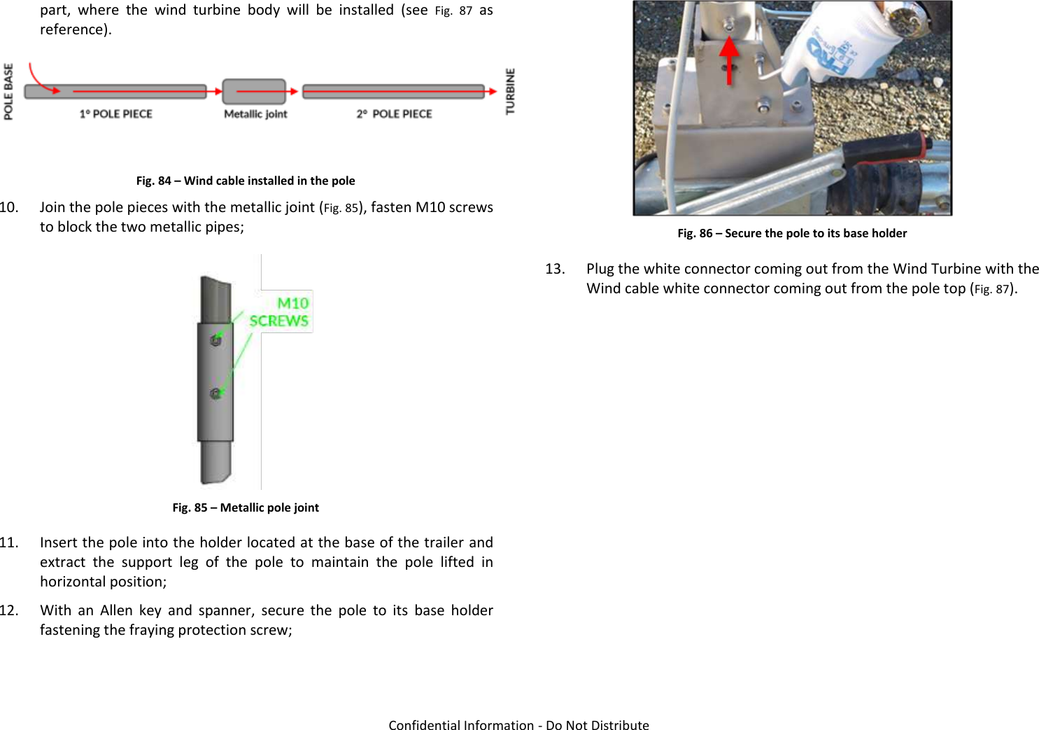   Confidential Information - Do Not Distribute part,  where  the  wind  turbine  body  will  be  installed  (see  Fig.  87  as reference).   Fig. 84 – Wind cable installed in the pole 10. Join the pole pieces with the metallic joint (Fig. 85), fasten M10 screws to block the two metallic pipes;  Fig. 85 – Metallic pole joint 11. Insert the pole into the holder located at the base of the trailer and extract  the  support  leg  of  the  pole  to  maintain  the  pole  lifted  in horizontal position; 12. With  an  Allen  key  and  spanner,  secure  the  pole  to  its  base  holder fastening the fraying protection screw;  Fig. 86 – Secure the pole to its base holder 13. Plug the white connector coming out from the Wind Turbine with the Wind cable white connector coming out from the pole top (Fig. 87).  