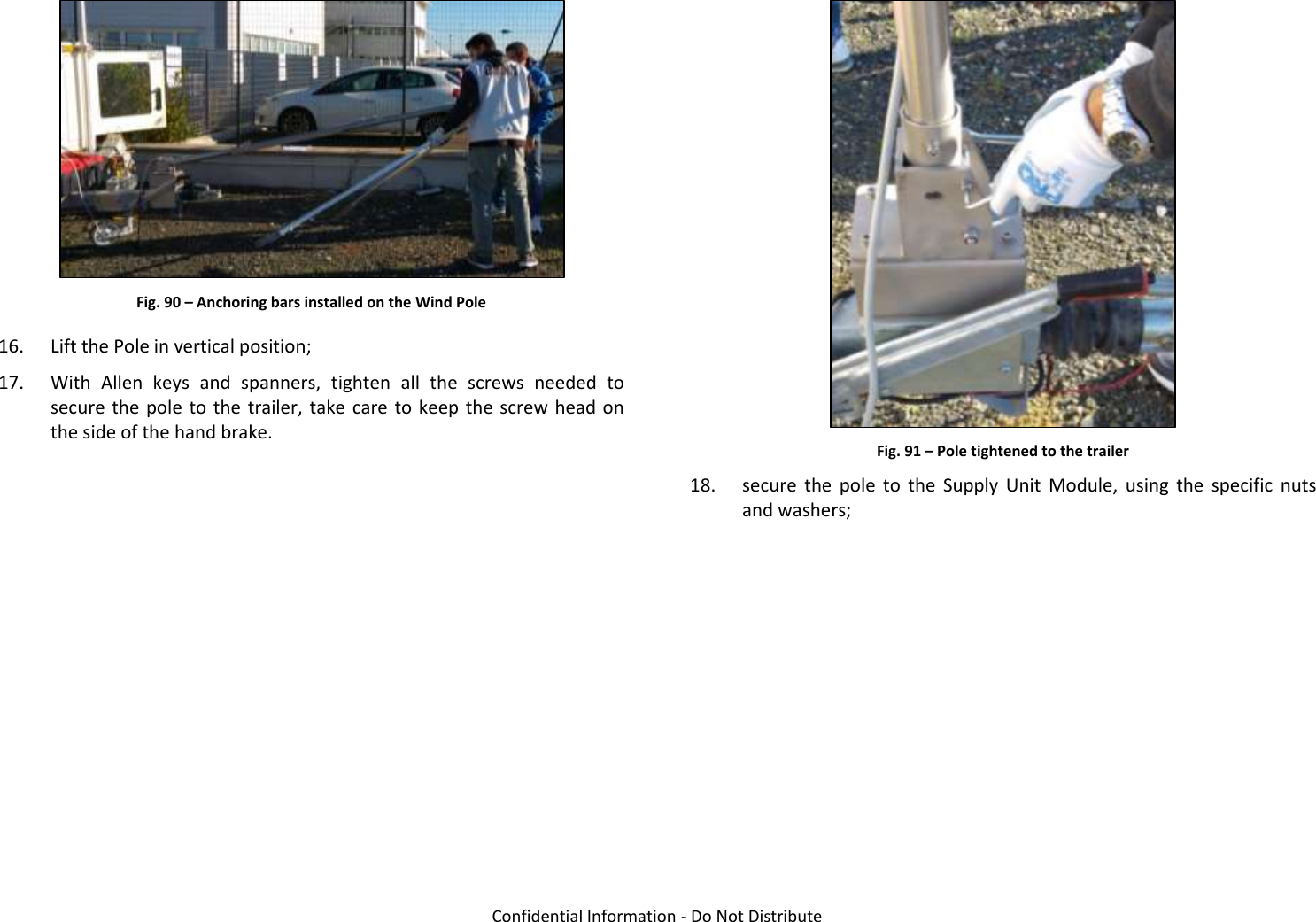   Confidential Information - Do Not Distribute  Fig. 90 – Anchoring bars installed on the Wind Pole 16. Lift the Pole in vertical position; 17. With  Allen  keys  and  spanners,  tighten  all  the  screws  needed  to secure the pole to the  trailer, take care to keep the screw head on the side of the hand brake.   Fig. 91 – Pole tightened to the trailer 18. secure  the  pole  to  the  Supply  Unit  Module,  using  the  specific  nuts and washers; 