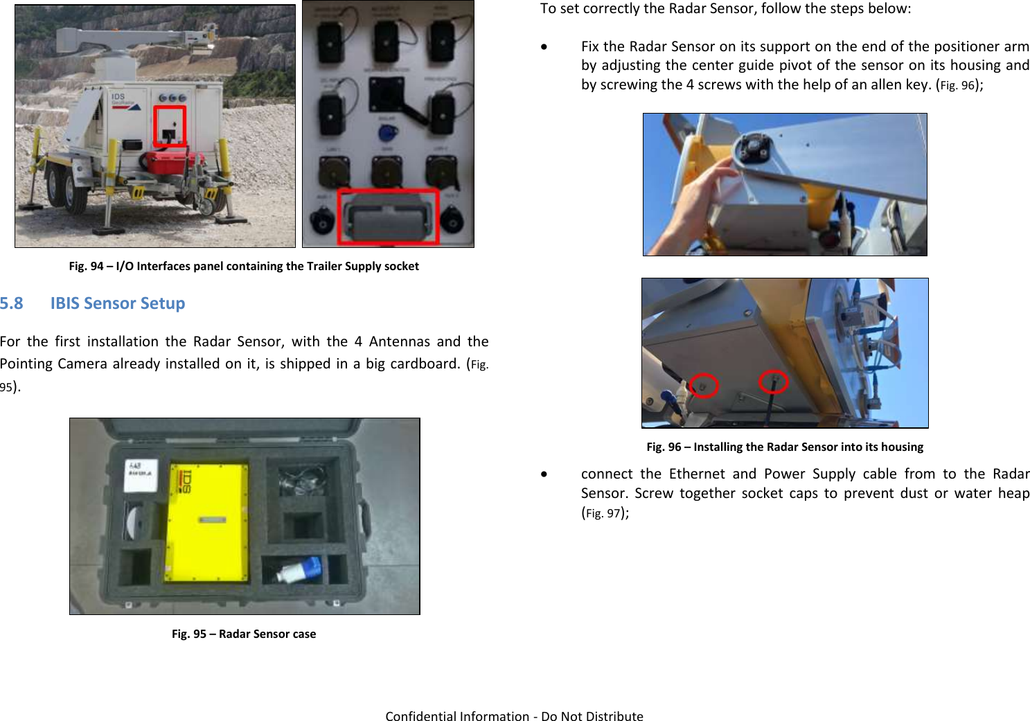   Confidential Information - Do Not Distribute    Fig. 94 – I/O Interfaces panel containing the Trailer Supply socket 5.8 IBIS Sensor Setup For  the  first  installation  the  Radar  Sensor,  with  the  4  Antennas  and  the Pointing Camera already installed on it, is shipped in a big cardboard. (Fig. 95).  Fig. 95 – Radar Sensor case  To set correctly the Radar Sensor, follow the steps below:  Fix the Radar Sensor on its support on the end of the positioner arm by adjusting the center guide pivot of the sensor on its housing and by screwing the 4 screws with the help of an allen key. (Fig. 96);    Fig. 96 – Installing the Radar Sensor into its housing  connect  the  Ethernet  and  Power  Supply  cable  from  to  the  Radar Sensor.  Screw  together  socket  caps  to  prevent  dust  or  water  heap (Fig. 97); 