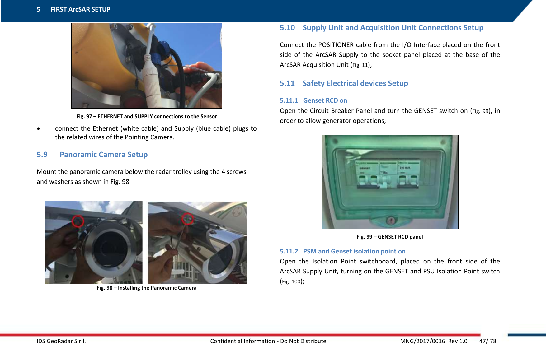 5 FIRST ArcSAR SETUP    IDS GeoRadar S.r.l.  Confidential Information - Do Not Distribute     MNG/2017/0016  Rev 1.0        47/ 78   Fig. 97 – ETHERNET and SUPPLY connections to the Sensor  connect the Ethernet  (white cable) and Supply (blue cable) plugs  to the related wires of the Pointing Camera. 5.9 Panoramic Camera Setup Mount the panoramic camera below the radar trolley using the 4 screws and washers as shown in Fig. 98  Fig. 98 – Installing the Panoramic Camera   5.10 Supply Unit and Acquisition Unit Connections Setup Connect the POSITIONER cable from the I/O Interface placed on the front side  of  the  ArcSAR  Supply  to  the  socket  panel  placed  at  the  base  of  the ArcSAR Acquisition Unit (Fig. 11); 5.11 Safety Electrical devices Setup 5.11.1 Genset RCD on Open the Circuit Breaker Panel and turn the GENSET switch on (Fig.  99), in order to allow generator operations;  Fig. 99 – GENSET RCD panel 5.11.2 PSM and Genset isolation point on Open  the  Isolation  Point  switchboard,  placed  on  the  front  side  of  the ArcSAR Supply Unit, turning on the GENSET and PSU Isolation Point switch (Fig. 100); 