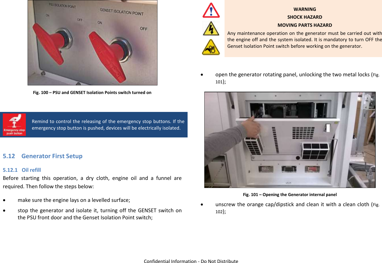   Confidential Information - Do Not Distribute  Fig. 100 – PSU and GENSET Isolation Points switch turned on   Remind to control the releasing of the emergency stop buttons. If the emergency stop button is pushed, devices will be electrically isolated.  5.12 Generator First Setup 5.12.1 Oil refill Before  starting  this  operation,  a  dry  cloth,  engine  oil  and  a  funnel  are required. Then follow the steps below:  make sure the engine lays on a levelled surface;  stop the  generator  and  isolate  it,  turning off the  GENSET switch  on the PSU front door and the Genset Isolation Point switch;     WARNING SHOCK HAZARD MOVING PARTS HAZARD Any maintenance operation on the generator must be carried out with the engine off and the system isolated. It is mandatory to turn OFF the Genset Isolation Point switch before working on the generator.   open the generator rotating panel, unlocking the two metal locks (Fig. 101);  Fig. 101 – Opening the Generator internal panel  unscrew the orange cap/dipstick and clean it with a clean cloth (Fig. 102); 