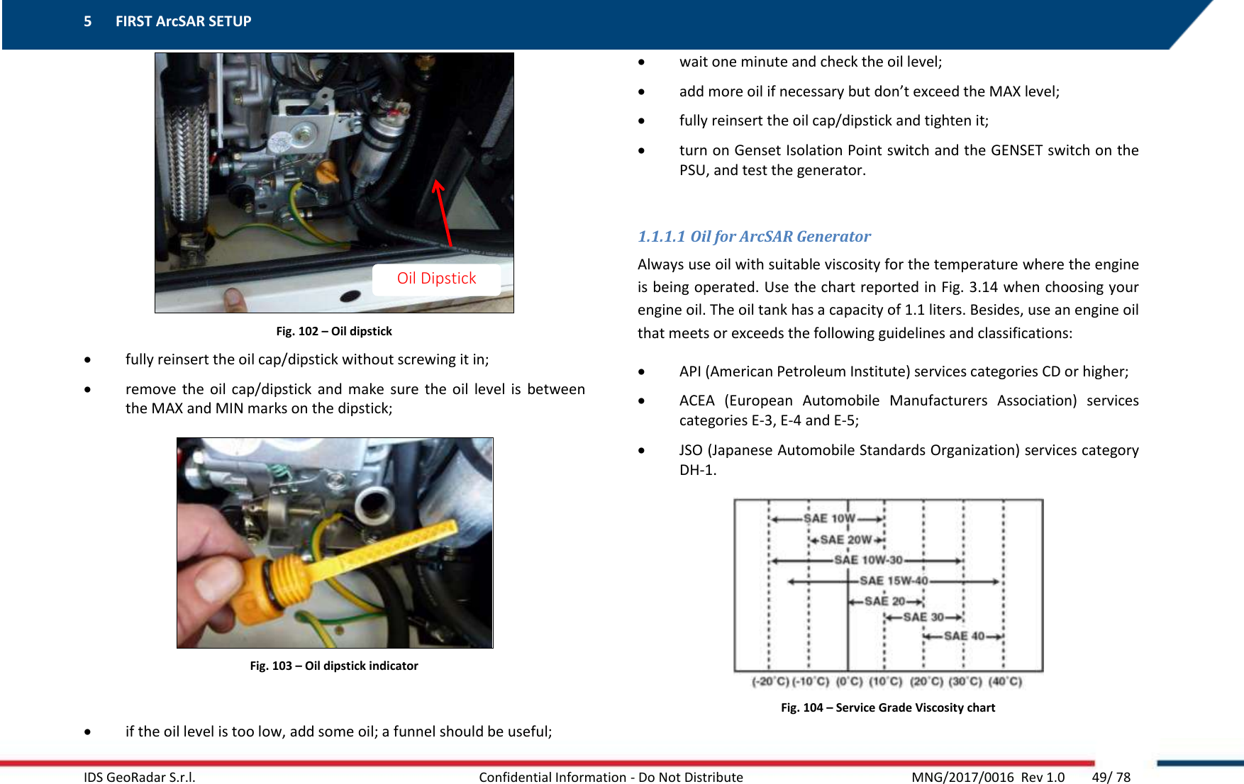 5 FIRST ArcSAR SETUP    IDS GeoRadar S.r.l.  Confidential Information - Do Not Distribute     MNG/2017/0016  Rev 1.0        49/ 78  Fig. 102 – Oil dipstick  fully reinsert the oil cap/dipstick without screwing it in;  remove  the  oil  cap/dipstick and  make  sure  the  oil  level  is  between the MAX and MIN marks on the dipstick;  Fig. 103 – Oil dipstick indicator   if the oil level is too low, add some oil; a funnel should be useful;  wait one minute and check the oil level;  add more oil if necessary but don’t exceed the MAX level;  fully reinsert the oil cap/dipstick and tighten it;  turn on Genset Isolation Point switch and the GENSET switch on the PSU, and test the generator.  1.1.1.1 Oil for ArcSAR Generator Always use oil with suitable viscosity for the temperature where the engine is being operated. Use the chart reported in Fig. 3.14 when choosing your engine oil. The oil tank has a capacity of 1.1 liters. Besides, use an engine oil that meets or exceeds the following guidelines and classifications:  API (American Petroleum Institute) services categories CD or higher;  ACEA  (European  Automobile  Manufacturers  Association)  services categories E-3, E-4 and E-5;  JSO (Japanese Automobile Standards Organization) services category DH-1.  Fig. 104 – Service Grade Viscosity chart  Oil Dipstick 