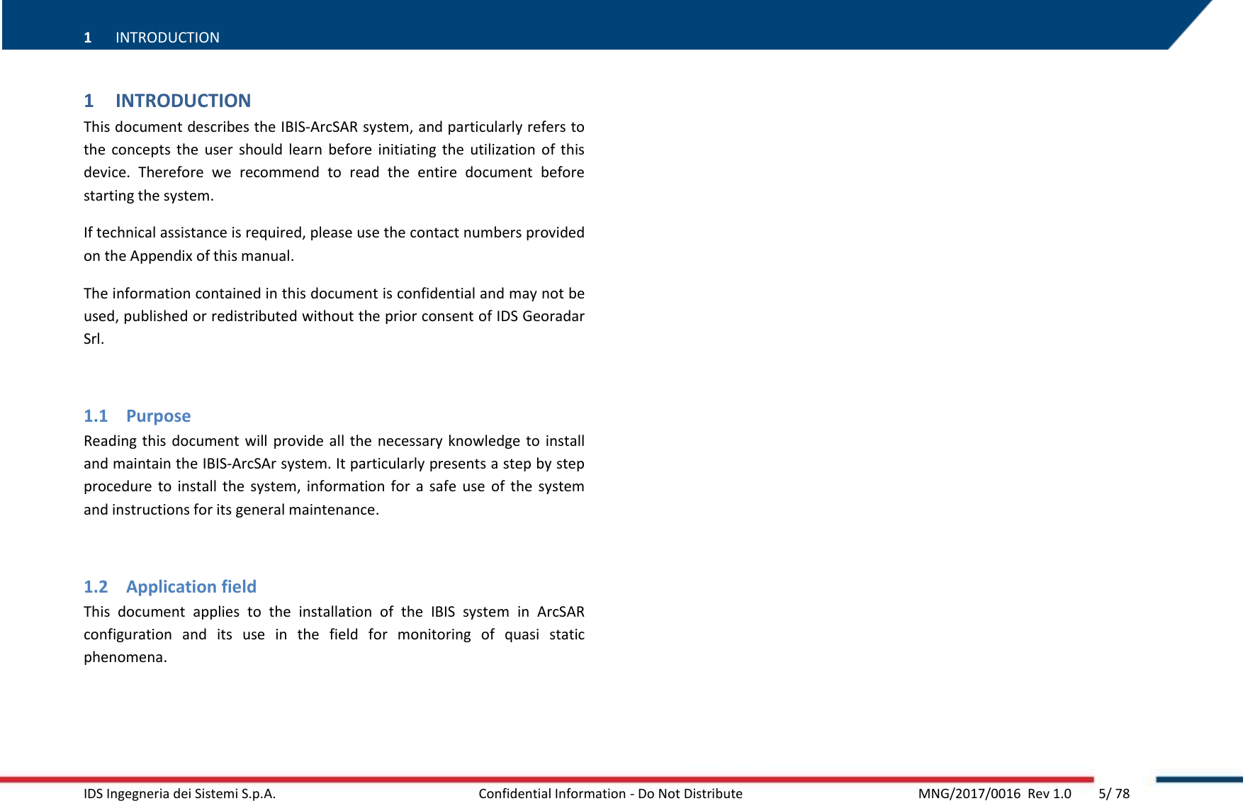 1 INTRODUCTION   IDS Ingegneria dei Sistemi S.p.A.   Confidential Information - Do Not Distribute    MNG/2017/0016  Rev 1.0        5/ 78 1 INTRODUCTION This document describes the IBIS-ArcSAR system, and particularly refers to the  concepts  the  user  should  learn  before  initiating  the  utilization  of  this device.  Therefore  we  recommend  to  read  the  entire  document  before starting the system. If technical assistance is required, please use the contact numbers provided on the Appendix of this manual. The information contained in this document is confidential and may not be used, published or redistributed without the prior consent of IDS Georadar Srl.  1.1 Purpose Reading this document  will  provide  all the necessary knowledge  to  install and maintain the IBIS-ArcSAr system. It particularly presents a step by step procedure  to  install  the  system,  information for  a  safe  use  of  the  system and instructions for its general maintenance.  1.2 Application field This  document  applies  to  the  installation  of  the  IBIS  system  in  ArcSAR configuration  and  its  use  in  the  field  for  monitoring  of  quasi  static phenomena.   