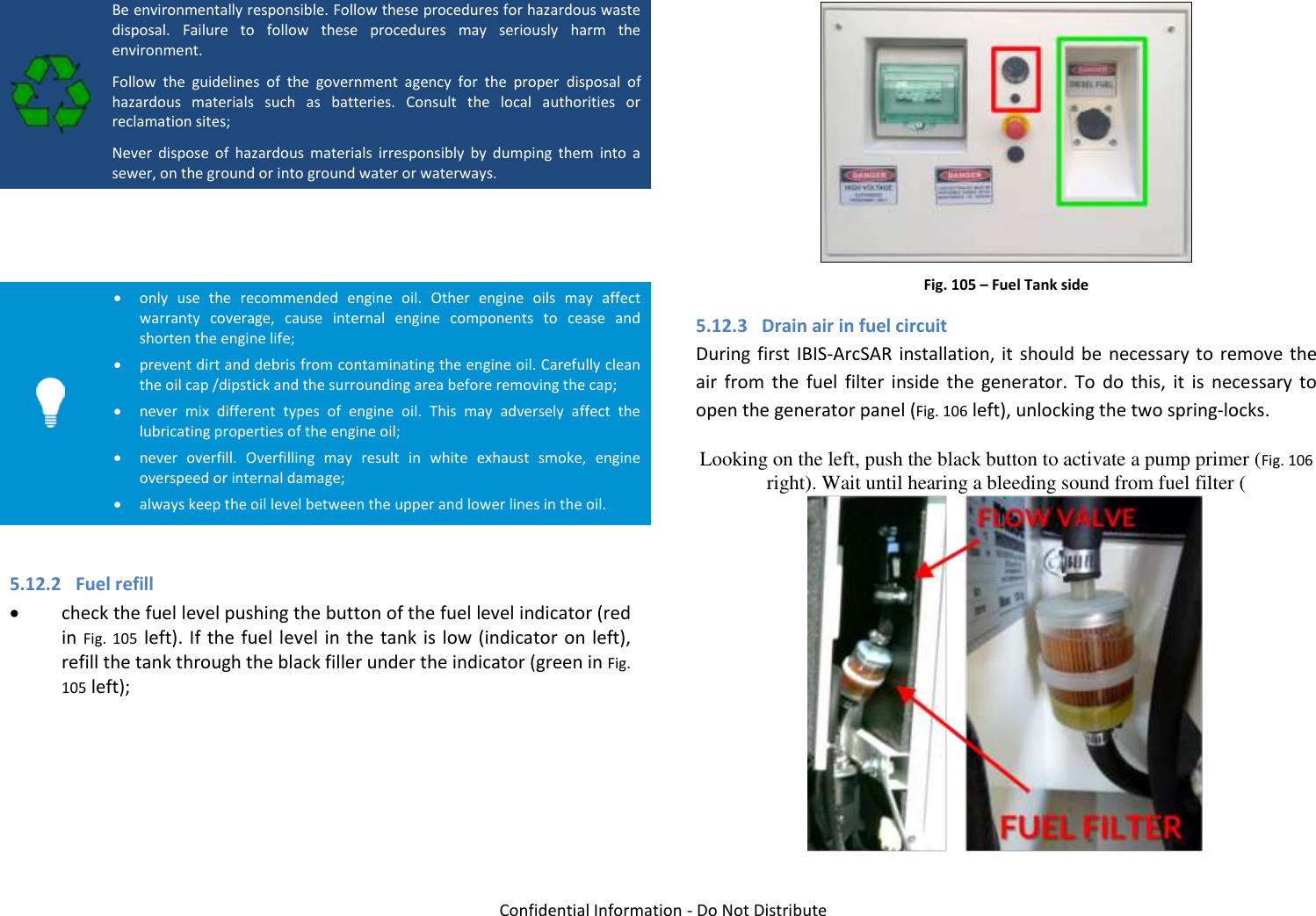   Confidential Information - Do Not Distribute  Be environmentally responsible. Follow these procedures for hazardous waste disposal.  Failure  to  follow  these  procedures  may  seriously  harm  the environment. Follow  the  guidelines  of  the  government  agency  for  the  proper  disposal  of hazardous  materials  such  as  batteries.  Consult  the  local  authorities  or reclamation sites; Never  dispose  of  hazardous  materials  irresponsibly  by  dumping  them  into  a sewer, on the ground or into ground water or waterways.     only  use  the  recommended  engine  oil.  Other  engine  oils  may  affect warranty  coverage,  cause  internal  engine  components  to  cease  and shorten the engine life;  prevent dirt and debris from contaminating the engine oil. Carefully clean the oil cap /dipstick and the surrounding area before removing the cap;  never  mix  different  types  of  engine  oil.  This  may  adversely  affect  the lubricating properties of the engine oil;  never  overfill.  Overfilling  may  result  in  white  exhaust  smoke,  engine overspeed or internal damage;  always keep the oil level between the upper and lower lines in the oil.  5.12.2 Fuel refill  check the fuel level pushing the button of the fuel level indicator (red in Fig.  105 left). If the fuel level in the tank is low (indicator on left), refill the tank through the black filler under the indicator (green in Fig. 105 left);    Fig. 105 – Fuel Tank side 5.12.3 Drain air in fuel circuit During first IBIS-ArcSAR installation, it should be necessary to remove the air  from  the  fuel  filter  inside  the  generator.  To  do  this,  it  is  necessary  to open the generator panel (Fig. 106 left), unlocking the two spring-locks. Looking on the left, push the black button to activate a pump primer (Fig. 106 right). Wait until hearing a bleeding sound from fuel filter ( 