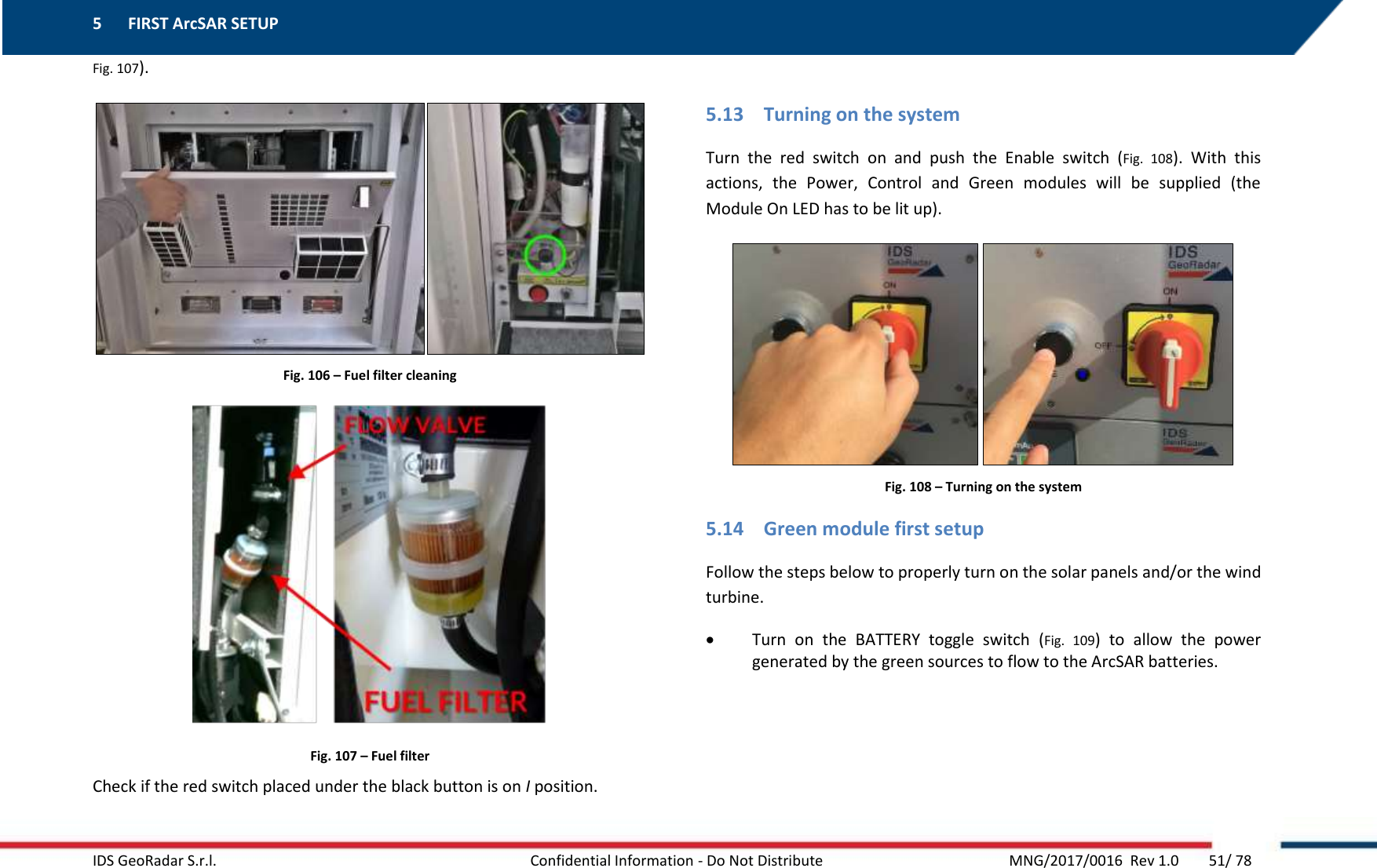 5 FIRST ArcSAR SETUP    IDS GeoRadar S.r.l.  Confidential Information - Do Not Distribute     MNG/2017/0016  Rev 1.0        51/ 78 Fig. 107).  Fig. 106 – Fuel filter cleaning  Fig. 107 – Fuel filter Check if the red switch placed under the black button is on I position.  5.13 Turning on the system Turn  the  red  switch  on  and  push  the  Enable  switch  (Fig.  108).  With  this actions,  the  Power,  Control  and  Green  modules  will  be  supplied  (the Module On LED has to be lit up).  Fig. 108 – Turning on the system 5.14 Green module first setup Follow the steps below to properly turn on the solar panels and/or the wind turbine.  Turn  on  the  BATTERY  toggle  switch  (Fig.  109)  to  allow  the  power generated by the green sources to flow to the ArcSAR batteries. 