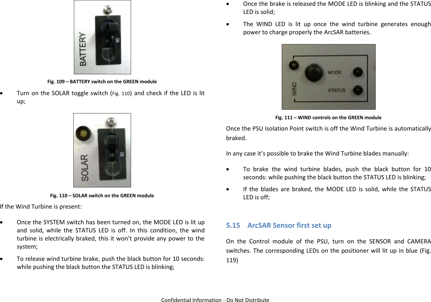   Confidential Information - Do Not Distribute  Fig. 109 – BATTERY switch on the GREEN module  Turn on the  SOLAR toggle switch (Fig.  110) and check if the LED is  lit up;  Fig. 110 – SOLAR switch on the GREEN module If the Wind Turbine is present:  Once the SYSTEM switch has been turned on, the MODE LED is lit up and  solid,  while  the  STATUS  LED  is  off.  In  this  condition,  the  wind turbine is electrically braked, this it won’t provide any power to the system;  To release wind turbine brake, push the black button for 10 seconds: while pushing the black button the STATUS LED is blinking;  Once the brake is released the MODE LED is blinking and the STATUS LED is solid;  The  WIND  LED  is  lit  up  once  the  wind  turbine  generates  enough power to charge properly the ArcSAR batteries.  Fig. 111 – WIND controls on the GREEN module Once the PSU Isolation Point switch is off the Wind Turbine is automatically braked. In any case it’s possible to brake the Wind Turbine blades manually:  To  brake  the  wind  turbine  blades,  push  the  black  button  for  10 seconds: while pushing the black button the STATUS LED is blinking;  If  the  blades  are  braked,  the  MODE  LED  is  solid,  while  the  STATUS LED is off;  5.15 ArcSAR Sensor first set up On  the  Control  module  of  the  PSU,  turn  on  the  SENSOR  and  CAMERA switches. The corresponding LEDs on the positioner will lit up in blue (Fig. 119)  