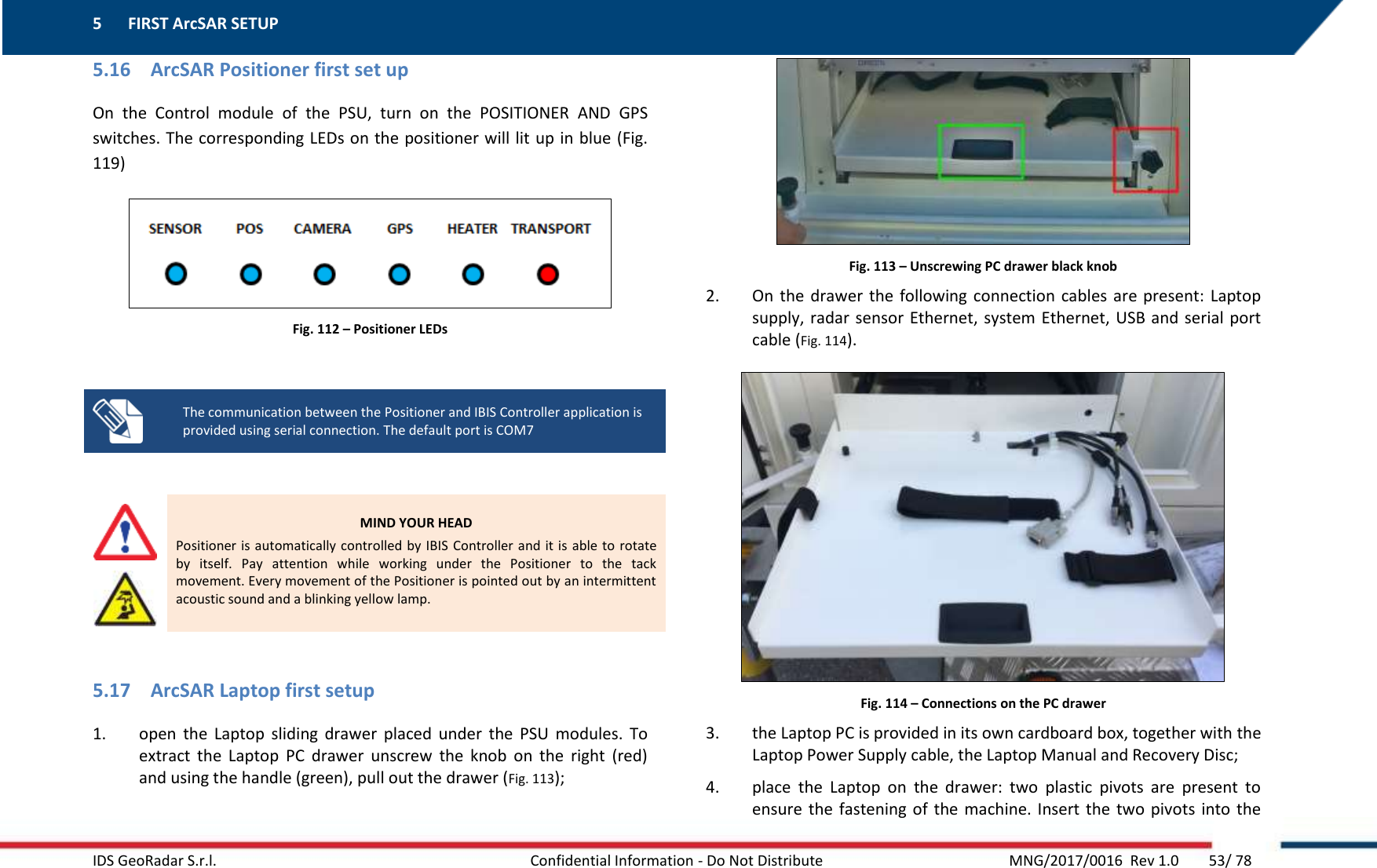 5 FIRST ArcSAR SETUP    IDS GeoRadar S.r.l.  Confidential Information - Do Not Distribute     MNG/2017/0016  Rev 1.0        53/ 78 5.16 ArcSAR Positioner first set up On  the  Control  module  of  the  PSU,  turn  on  the  POSITIONER  AND  GPS switches. The corresponding LEDs on the positioner will lit up in blue (Fig. 119)  Fig. 112 – Positioner LEDs   The communication between the Positioner and IBIS Controller application is provided using serial connection. The default port is COM7    MIND YOUR HEAD Positioner is automatically controlled by IBIS  Controller and it is able to rotate by  itself.  Pay  attention  while  working  under  the  Positioner  to  the  tack movement. Every movement of the Positioner is pointed out by an intermittent acoustic sound and a blinking yellow lamp.  5.17 ArcSAR Laptop first setup 1. open  the  Laptop  sliding  drawer  placed  under  the  PSU  modules.  To extract  the  Laptop  PC  drawer  unscrew  the  knob  on  the  right  (red) and using the handle (green), pull out the drawer (Fig. 113);   Fig. 113 – Unscrewing PC drawer black knob 2. On  the  drawer the following connection cables  are  present:  Laptop supply, radar sensor Ethernet, system Ethernet, USB and serial  port cable (Fig. 114).  Fig. 114 – Connections on the PC drawer 3. the Laptop PC is provided in its own cardboard box, together with the Laptop Power Supply cable, the Laptop Manual and Recovery Disc; 4. place  the  Laptop  on  the  drawer:  two  plastic  pivots  are  present  to ensure the  fastening of  the  machine. Insert the  two pivots  into the 