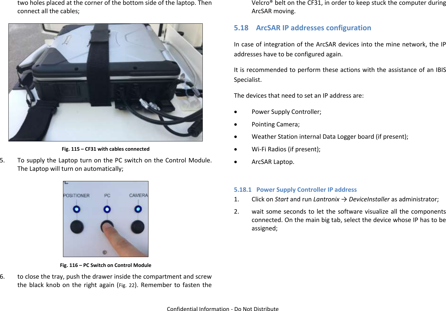   Confidential Information - Do Not Distribute two holes placed at the corner of the bottom side of the laptop. Then connect all the cables;  Fig. 115 – CF31 with cables connected 5. To supply the Laptop turn on the PC switch on the Control Module. The Laptop will turn on automatically;  Fig. 116 – PC Switch on Control Module 6. to close the tray, push the drawer inside the compartment and screw the  black  knob  on  the  right again  (Fig.  22).  Remember to  fasten the Velcro® belt on the CF31, in order to keep stuck the computer during ArcSAR moving. 5.18 ArcSAR IP addresses configuration In case of integration of the ArcSAR devices into the mine network, the IP addresses have to be configured again. It is recommended to perform these actions with the assistance of an IBIS Specialist. The devices that need to set an IP address are:  Power Supply Controller;  Pointing Camera;  Weather Station internal Data Logger board (if present);  Wi-Fi Radios (if present);  ArcSAR Laptop.  5.18.1 Power Supply Controller IP address 1. Click on Start and run Lantronix → DeviceInstaller as administrator; 2. wait some seconds to let the software visualize all  the components connected. On the main big tab, select the device whose IP has to be assigned;  