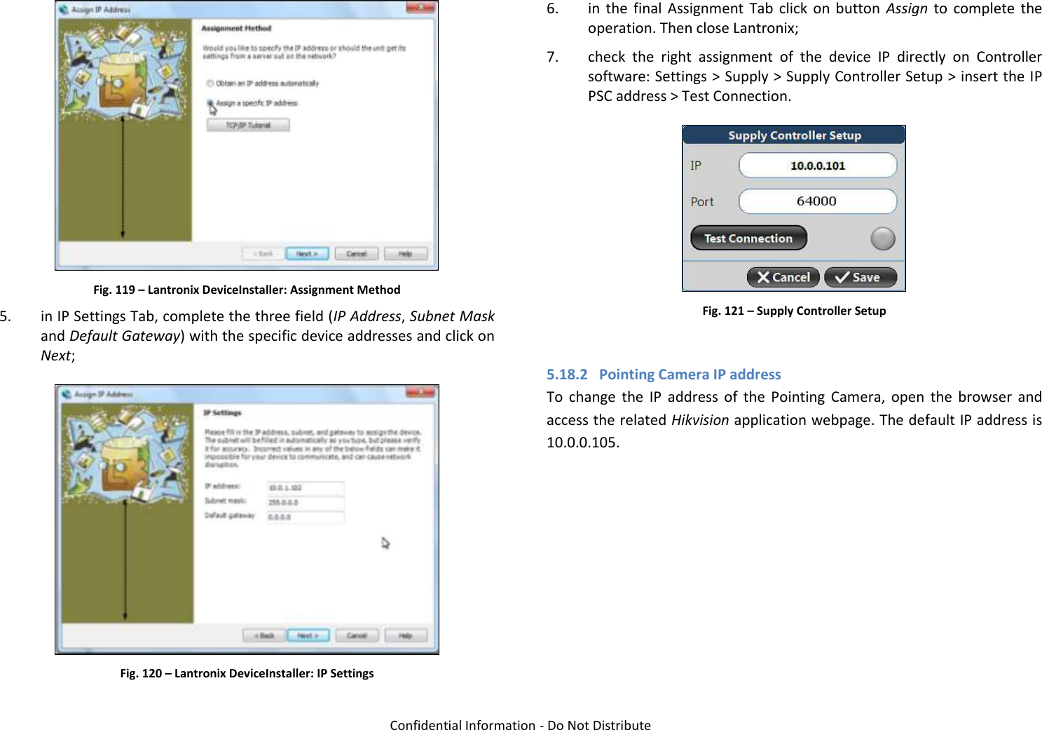   Confidential Information - Do Not Distribute  Fig. 119 – Lantronix DeviceInstaller: Assignment Method 5. in IP Settings Tab, complete the three field (IP Address, Subnet Mask and Default Gateway) with the specific device addresses and click on Next;  Fig. 120 – Lantronix DeviceInstaller: IP Settings 6. in  the  final  Assignment  Tab  click  on  button  Assign to  complete  the operation. Then close Lantronix; 7. check  the  right  assignment  of  the  device  IP  directly  on  Controller software: Settings &gt; Supply &gt; Supply Controller Setup &gt; insert the IP PSC address &gt; Test Connection.  Fig. 121 – Supply Controller Setup  5.18.2 Pointing Camera IP address To  change  the  IP  address  of  the  Pointing  Camera,  open  the  browser  and access the related Hikvision application webpage. The default IP address is 10.0.0.105.  