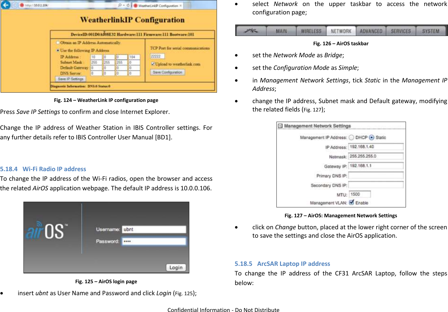   Confidential Information - Do Not Distribute  Fig. 124 – WeatherLink IP configuration page Press Save IP Settings to confirm and close Internet Explorer. Change  the  IP  address  of  Weather  Station  in  IBIS  Controller  settings.  For any further details refer to IBIS Controller User Manual [BD1].  5.18.4 Wi-Fi Radio IP address  To change the IP address of the Wi-Fi radios, open the browser and access the related AirOS application webpage. The default IP address is 10.0.0.106.  Fig. 125 – AirOS login page  insert ubnt as User Name and Password and click Login (Fig. 125);  select  Network  on  the  upper  taskbar  to  access  the  network configuration page;  Fig. 126 – AirOS taskbar  set the Network Mode as Bridge;  set the Configuration Mode as Simple;  in Management Network Settings, tick Static in the Management IP Address;  change the IP address, Subnet mask and Default gateway, modifying the related fields (Fig. 127);  Fig. 127 – AirOS: Management Network Settings  click on Change button, placed at the lower right corner of the screen to save the settings and close the AirOS application.  5.18.5 ArcSAR Laptop IP address To  change  the  IP  address  of  the  CF31  ArcSAR  Laptop,  follow  the  steps below: 