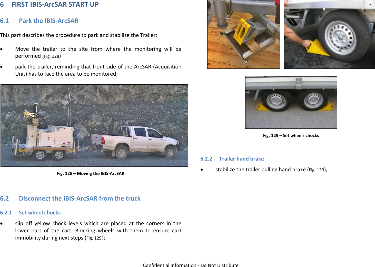   Confidential Information - Do Not Distribute 6 FIRST IBIS-ArcSAR START UP 6.1 Park the IBIS-ArcSAR This part describes the procedure to park and stabilize the Trailer:  Move  the  trailer  to  the  site  from  where  the  monitoring  will  be performed (Fig. 128)  park the trailer, reminding that front side of the ArcSAR (Acquisition Unit) has to face the area to be monitored;  Fig. 128 – Moving the IBIS-ArcSAR  6.2 Disconnect the IBIS-ArcSAR from the truck 6.2.1 Set wheel chocks  slip  off  yellow  chock  levels  which  are  placed  at  the  corners  in  the lower  part  of  the  cart.  Blocking  wheels  with  them  to  ensure  cart immobility during next steps (Fig. 129);      Fig. 129 – Set wheels chocks  6.2.2 Trailer hand brake  stabilize the trailer pulling hand brake (Fig. 130); 