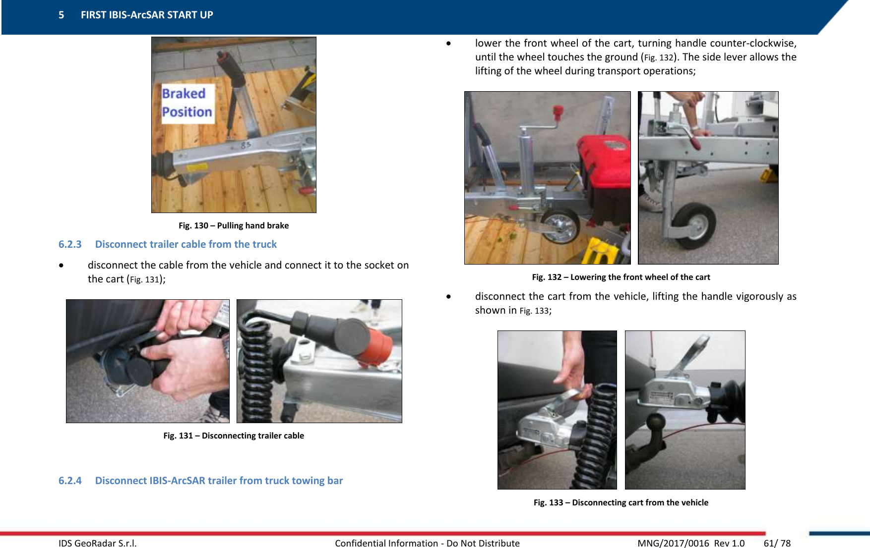 5 FIRST IBIS-ArcSAR START UP    IDS GeoRadar S.r.l.  Confidential Information - Do Not Distribute     MNG/2017/0016  Rev 1.0        61/ 78  Fig. 130 – Pulling hand brake 6.2.3 Disconnect trailer cable from the truck  disconnect the cable from the vehicle and connect it to the socket on the cart (Fig. 131);     Fig. 131 – Disconnecting trailer cable  6.2.4 Disconnect IBIS-ArcSAR trailer from truck towing bar  lower the front wheel of the cart, turning handle counter-clockwise, until the wheel touches the ground (Fig. 132). The side lever allows the lifting of the wheel during transport operations;     Fig. 132 – Lowering the front wheel of the cart  disconnect the cart from the vehicle, lifting the handle vigorously as shown in Fig. 133;     Fig. 133 – Disconnecting cart from the vehicle 