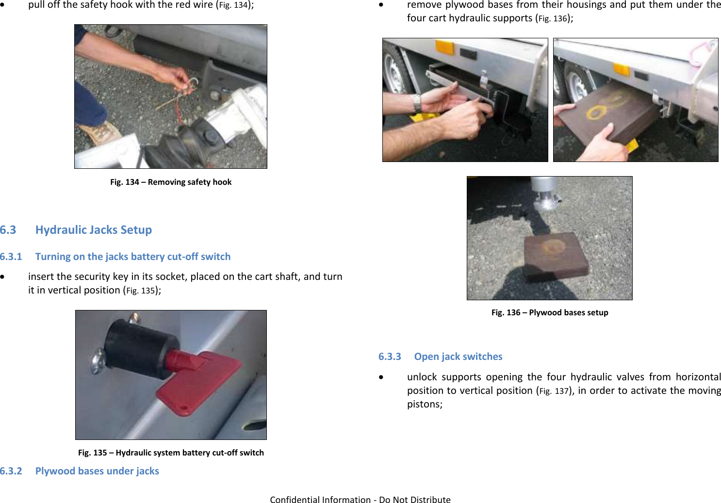   Confidential Information - Do Not Distribute  pull off the safety hook with the red wire (Fig. 134);  Fig. 134 – Removing safety hook  6.3 Hydraulic Jacks Setup 6.3.1 Turning on the jacks battery cut-off switch  insert the security key in its socket, placed on the cart shaft, and turn it in vertical position (Fig. 135);  Fig. 135 – Hydraulic system battery cut-off switch 6.3.2 Plywood bases under jacks  remove plywood bases from their housings and put them under the four cart hydraulic supports (Fig. 136);     Fig. 136 – Plywood bases setup  6.3.3 Open jack switches  unlock  supports  opening  the  four  hydraulic  valves  from  horizontal position to vertical position (Fig. 137), in order to activate the moving pistons; 