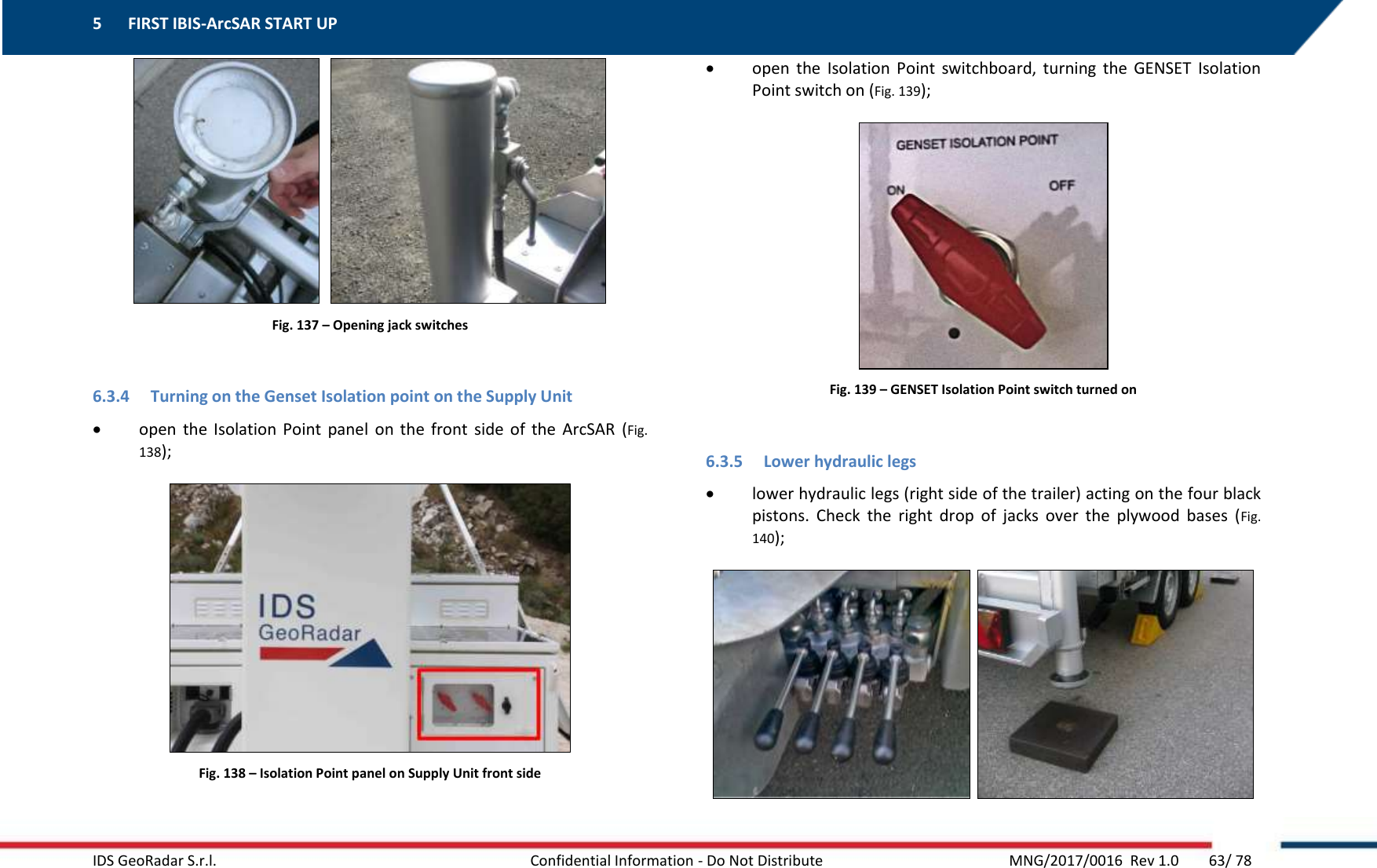 5 FIRST IBIS-ArcSAR START UP    IDS GeoRadar S.r.l.  Confidential Information - Do Not Distribute     MNG/2017/0016  Rev 1.0        63/ 78     Fig. 137 – Opening jack switches  6.3.4 Turning on the Genset Isolation point on the Supply Unit  open  the  Isolation  Point  panel  on  the  front  side  of  the  ArcSAR  (Fig. 138);  Fig. 138 – Isolation Point panel on Supply Unit front side  open  the  Isolation  Point  switchboard,  turning  the  GENSET  Isolation Point switch on (Fig. 139);  Fig. 139 – GENSET Isolation Point switch turned on  6.3.5 Lower hydraulic legs  lower hydraulic legs (right side of the trailer) acting on the four black pistons.  Check  the  right  drop  of  jacks  over  the  plywood  bases  (Fig. 140);    