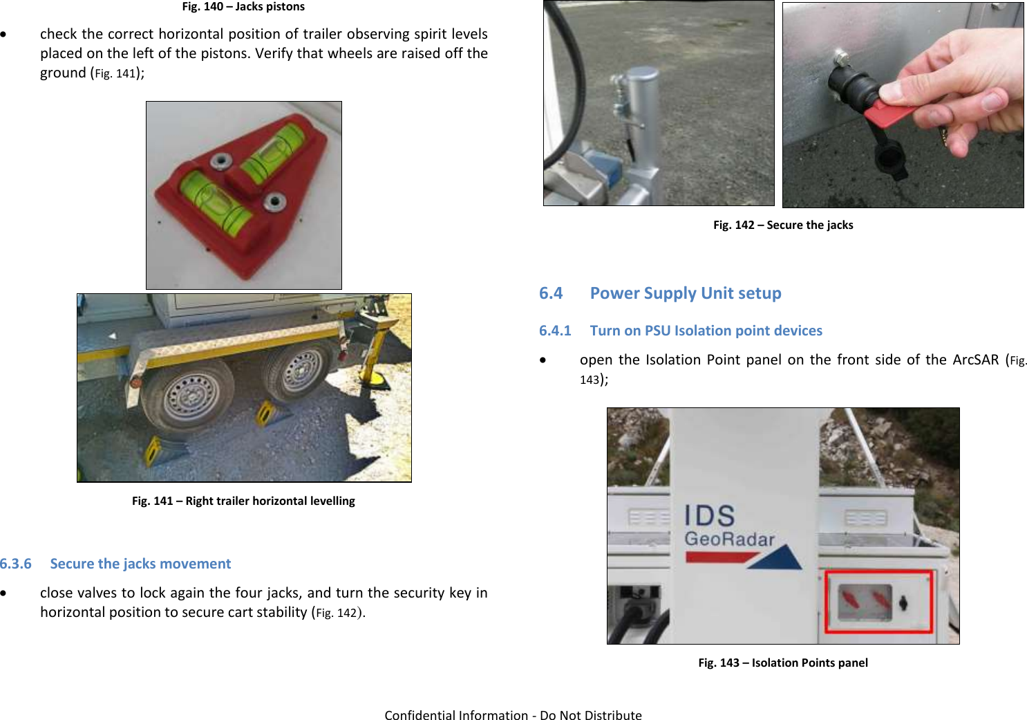   Confidential Information - Do Not Distribute Fig. 140 – Jacks pistons  check the correct horizontal position of trailer observing spirit levels placed on the left of the pistons. Verify that wheels are raised off the ground (Fig. 141);   Fig. 141 – Right trailer horizontal levelling  6.3.6 Secure the jacks movement  close valves to lock again the four jacks, and turn the security key in horizontal position to secure cart stability (Fig. 142).    Fig. 142 – Secure the jacks  6.4 Power Supply Unit setup 6.4.1 Turn on PSU Isolation point devices  open  the  Isolation  Point  panel  on  the  front  side  of  the  ArcSAR  (Fig. 143);  Fig. 143 – Isolation Points panel 