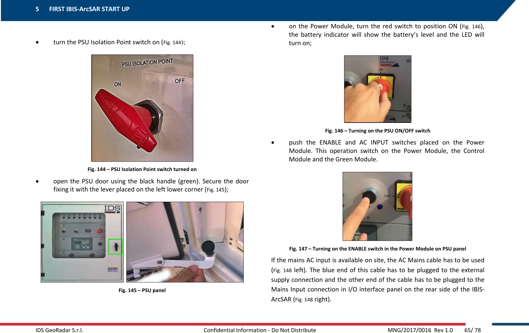 5 FIRST IBIS-ArcSAR START UP    IDS GeoRadar S.r.l.  Confidential Information - Do Not Distribute     MNG/2017/0016  Rev 1.0        65/ 78   turn the PSU Isolation Point switch on (Fig. 144);  Fig. 144 – PSU Isolation Point switch turned on  open the PSU door using the black handle (green). Secure the  door fixing it with the lever placed on the left lower corner (Fig. 145);    Fig. 145 – PSU panel  on the  Power  Module,  turn the red  switch  to  position ON  (Fig.  146), the  battery  indicator  will  show  the  battery’s  level  and  the  LED  will turn on;   Fig. 146 – Turning on the PSU ON/OFF switch  push  the  ENABLE  and  AC  INPUT  switches  placed  on  the  Power Module.  This  operation  switch  on  the  Power  Module,  the  Control Module and the Green Module.  Fig. 147 – Turning on the ENABLE switch in the Power Module on PSU panel If the mains AC input is available on site, the AC Mains cable has to be used (Fig. 148 left). The blue end of this cable has to be plugged  to the external supply connection and the other end of the cable has to be plugged to the Mains Input connection in I/O interface panel on the rear side of the IBIS-ArcSAR (Fig. 148 right). 