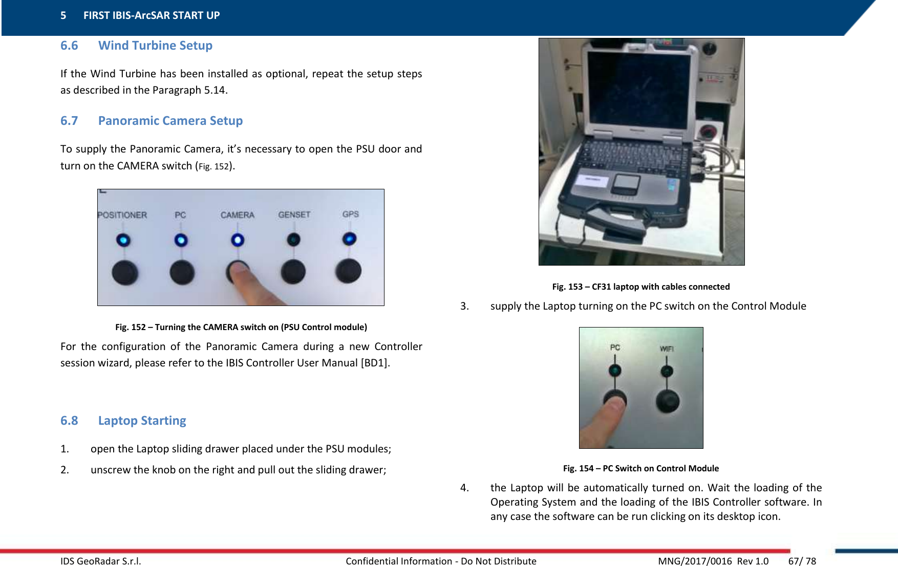 5 FIRST IBIS-ArcSAR START UP    IDS GeoRadar S.r.l.  Confidential Information - Do Not Distribute     MNG/2017/0016  Rev 1.0        67/ 78 6.6 Wind Turbine Setup If the Wind Turbine has been installed as optional, repeat the setup steps as described in the Paragraph 5.14. 6.7 Panoramic Camera Setup To supply the Panoramic Camera, it’s necessary to open the PSU door and turn on the CAMERA switch (Fig. 152).  Fig. 152 – Turning the CAMERA switch on (PSU Control module) For  the  configuration  of  the  Panoramic  Camera  during  a  new  Controller session wizard, please refer to the IBIS Controller User Manual [BD1].  6.8 Laptop Starting 1. open the Laptop sliding drawer placed under the PSU modules; 2. unscrew the knob on the right and pull out the sliding drawer;  Fig. 153 – CF31 laptop with cables connected 3. supply the Laptop turning on the PC switch on the Control Module  Fig. 154 – PC Switch on Control Module 4. the Laptop will  be  automatically turned on. Wait the loading of the Operating System and the loading of the IBIS Controller software. In any case the software can be run clicking on its desktop icon. 