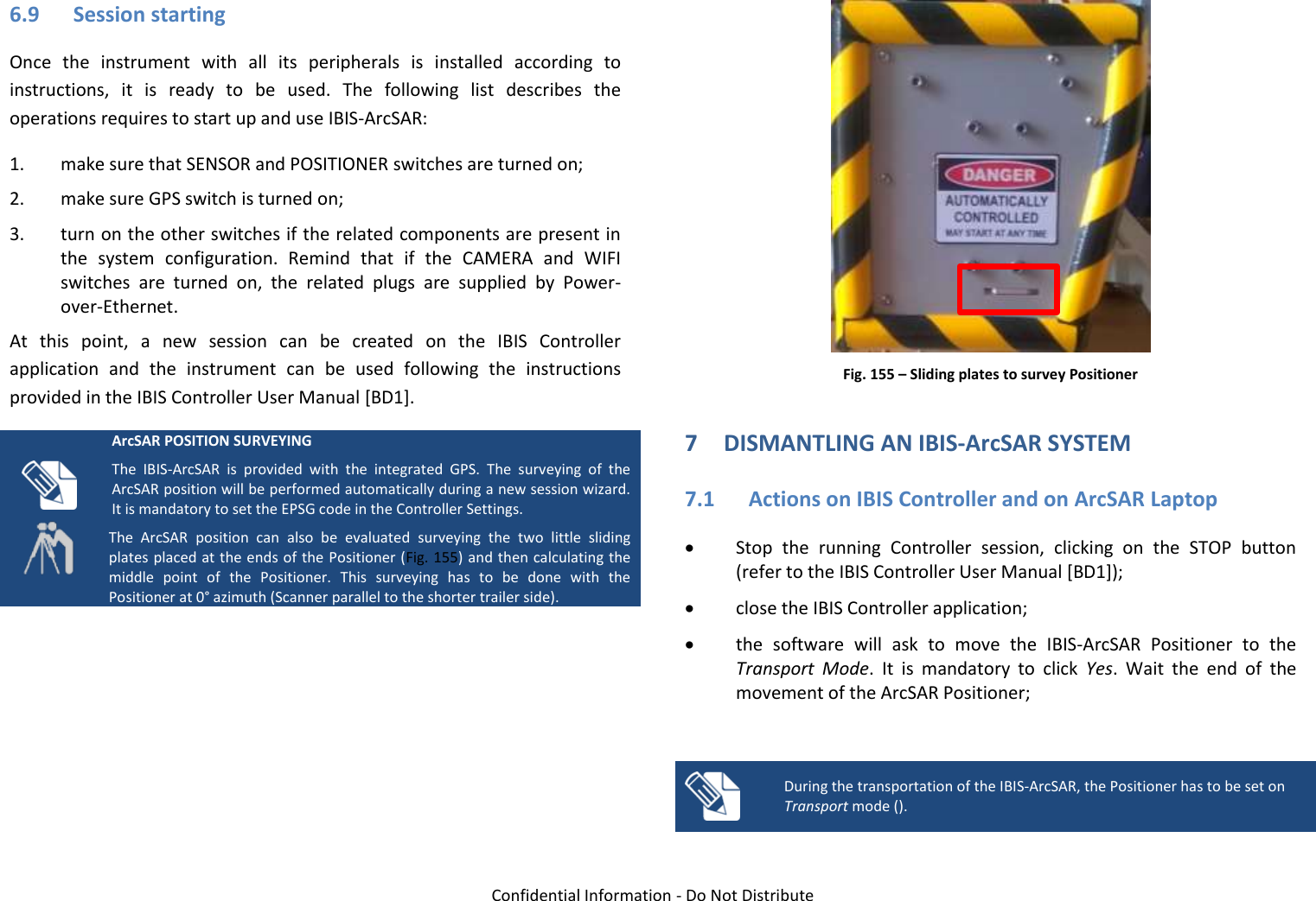   Confidential Information - Do Not Distribute 6.9 Session starting Once  the  instrument  with  all  its  peripherals  is  installed  according  to instructions,  it  is  ready  to  be  used.  The  following  list  describes  the operations requires to start up and use IBIS-ArcSAR: 1. make sure that SENSOR and POSITIONER switches are turned on; 2. make sure GPS switch is turned on; 3. turn on the other switches if the related components are present in the  system  configuration.  Remind  that  if  the  CAMERA  and  WIFI switches  are  turned  on,  the  related  plugs  are  supplied  by  Power-over-Ethernet. At  this  point,  a  new  session  can  be  created  on  the  IBIS  Controller application  and  the  instrument  can  be  used  following  the  instructions provided in the IBIS Controller User Manual [BD1].   ArcSAR POSITION SURVEYING The  IBIS-ArcSAR  is  provided  with  the  integrated  GPS.  The  surveying  of  the ArcSAR position will be performed automatically during a new session wizard. It is mandatory to set the EPSG code in the Controller Settings. The  ArcSAR  position  can  also  be  evaluated  surveying  the  two  little  sliding plates placed at the ends of the Positioner (Fig. 155) and then calculating the middle  point  of  the  Positioner.  This  surveying  has  to  be  done  with  the Positioner at 0° azimuth (Scanner parallel to the shorter trailer side).   Fig. 155 – Sliding plates to survey Positioner 7 DISMANTLING AN IBIS-ArcSAR SYSTEM 7.1 Actions on IBIS Controller and on ArcSAR Laptop  Stop  the  running  Controller  session,  clicking  on  the  STOP  button (refer to the IBIS Controller User Manual [BD1]);  close the IBIS Controller application;  the  software  will  ask  to  move  the  IBIS-ArcSAR  Positioner  to  the Transport  Mode.  It  is  mandatory  to  click  Yes.  Wait  the  end  of  the movement of the ArcSAR Positioner;   During the transportation of the IBIS-ArcSAR, the Positioner has to be set on Transport mode ().  