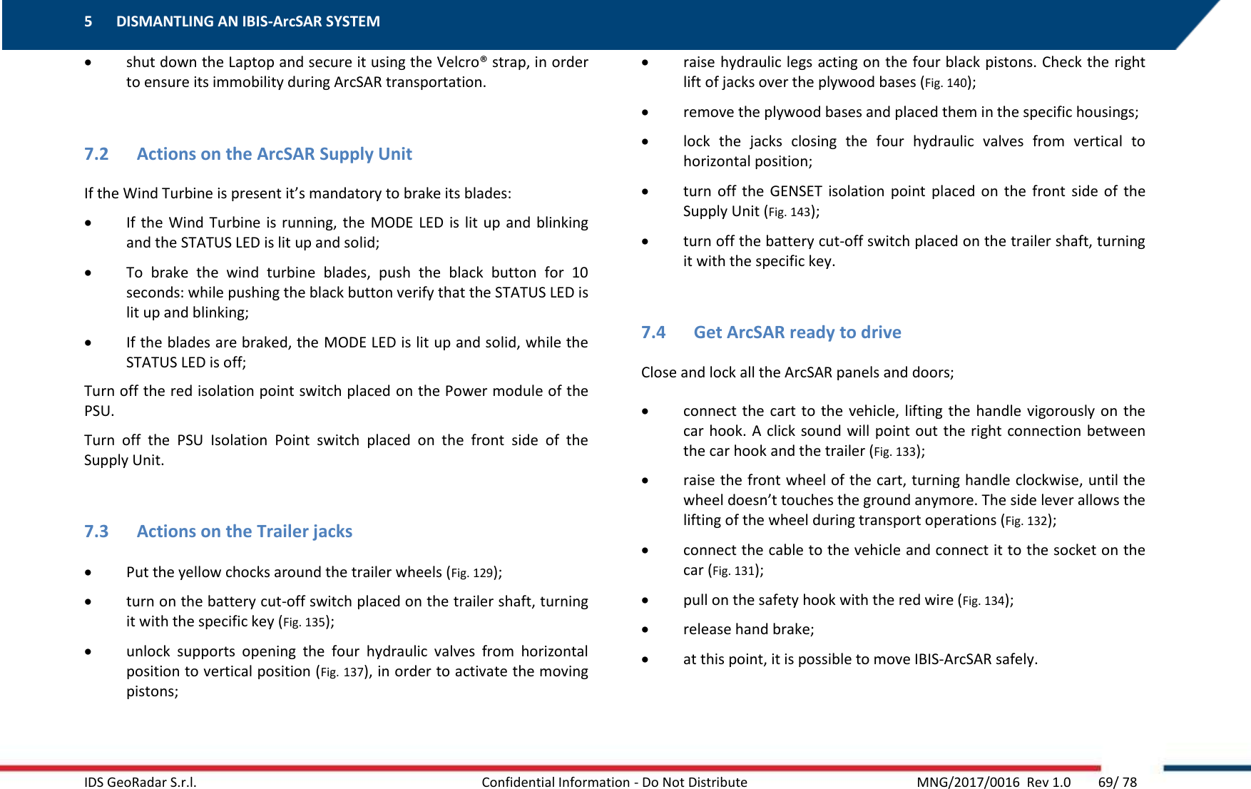5 DISMANTLING AN IBIS-ArcSAR SYSTEM    IDS GeoRadar S.r.l.  Confidential Information - Do Not Distribute     MNG/2017/0016  Rev 1.0        69/ 78  shut down the Laptop and secure it using the Velcro® strap, in order to ensure its immobility during ArcSAR transportation.  7.2 Actions on the ArcSAR Supply Unit If the Wind Turbine is present it’s mandatory to brake its blades:  If the Wind Turbine is running, the MODE LED  is lit up  and  blinking and the STATUS LED is lit up and solid;  To  brake  the  wind  turbine  blades,  push  the  black  button  for  10 seconds: while pushing the black button verify that the STATUS LED is lit up and blinking;  If the blades are braked, the MODE LED is lit up and solid, while the STATUS LED is off; Turn off the red isolation point switch placed on the Power module of the PSU. Turn  off  the  PSU  Isolation  Point  switch  placed  on  the  front  side  of  the Supply Unit.  7.3 Actions on the Trailer jacks  Put the yellow chocks around the trailer wheels (Fig. 129);  turn on the battery cut-off switch placed on the trailer shaft, turning it with the specific key (Fig. 135);  unlock  supports  opening  the  four  hydraulic  valves  from  horizontal position to vertical position (Fig. 137), in order to activate the moving pistons;  raise hydraulic legs acting on the four black pistons. Check the right lift of jacks over the plywood bases (Fig. 140);  remove the plywood bases and placed them in the specific housings;  lock  the  jacks  closing  the  four  hydraulic  valves  from  vertical  to horizontal position;  turn  off  the  GENSET  isolation  point  placed  on  the  front  side  of  the Supply Unit (Fig. 143);  turn off the battery cut-off switch placed on the trailer shaft, turning it with the specific key.  7.4 Get ArcSAR ready to drive Close and lock all the ArcSAR panels and doors;  connect the cart to  the  vehicle, lifting  the  handle vigorously on the car hook. A click sound will point out the right connection between the car hook and the trailer (Fig. 133);  raise the front wheel of the cart, turning handle clockwise, until the wheel doesn’t touches the ground anymore. The side lever allows the lifting of the wheel during transport operations (Fig. 132);  connect the cable to the vehicle and connect it to the socket on the car (Fig. 131);  pull on the safety hook with the red wire (Fig. 134);  release hand brake;  at this point, it is possible to move IBIS-ArcSAR safely.  