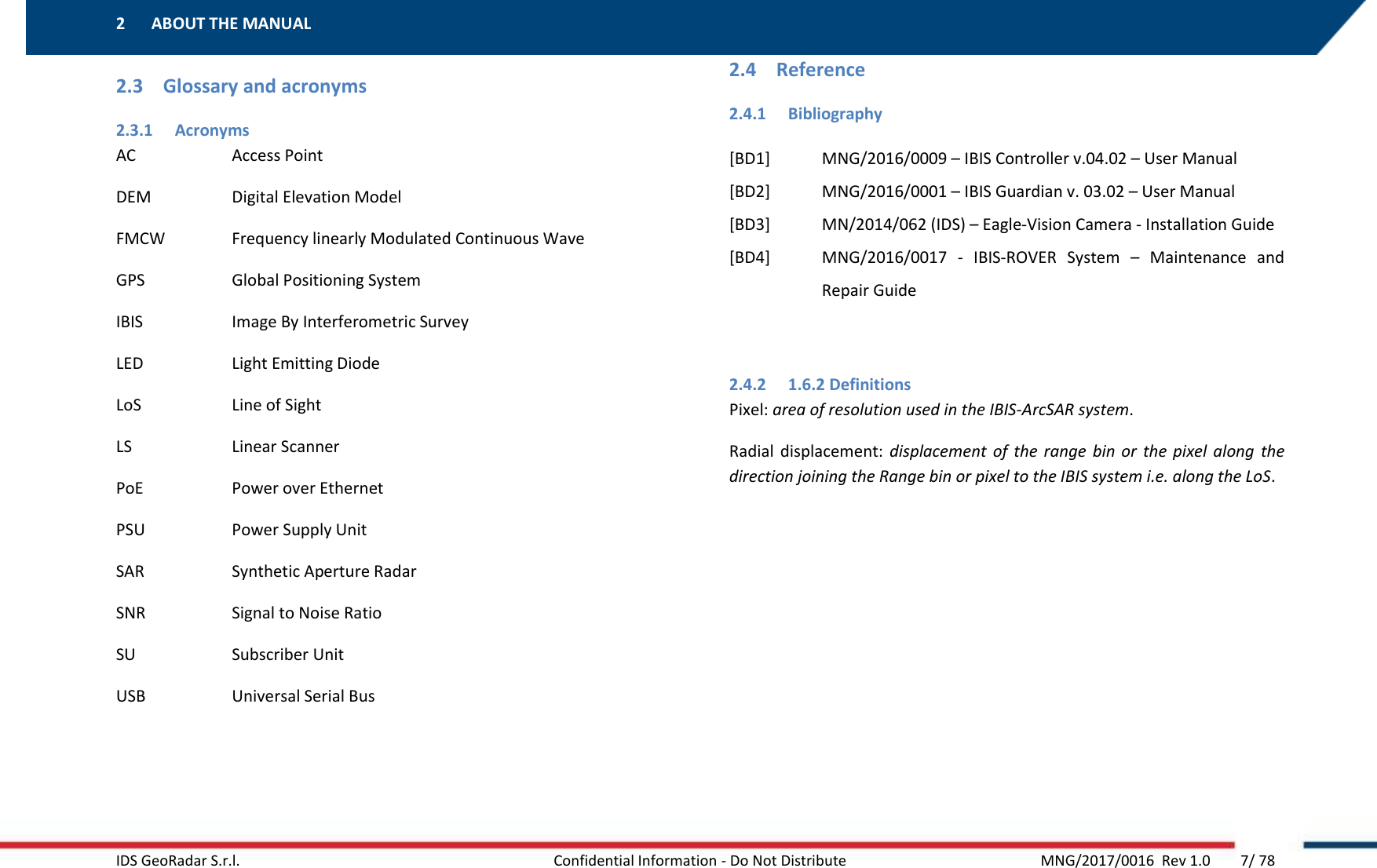 2 ABOUT THE MANUAL    IDS GeoRadar S.r.l.  Confidential Information - Do Not Distribute     MNG/2017/0016  Rev 1.0        7/ 78 2.3 Glossary and acronyms 2.3.1 Acronyms AC    Access Point DEM    Digital Elevation Model FMCW    Frequency linearly Modulated Continuous Wave GPS    Global Positioning System IBIS    Image By Interferometric Survey LED    Light Emitting Diode LoS    Line of Sight LS    Linear Scanner PoE    Power over Ethernet PSU    Power Supply Unit SAR    Synthetic Aperture Radar SNR    Signal to Noise Ratio SU    Subscriber Unit USB    Universal Serial Bus    2.4 Reference 2.4.1 Bibliography [BD1] MNG/2016/0009 – IBIS Controller v.04.02 – User Manual [BD2] MNG/2016/0001 – IBIS Guardian v. 03.02 – User Manual [BD3] MN/2014/062 (IDS) – Eagle-Vision Camera - Installation Guide [BD4] MNG/2016/0017  -  IBIS-ROVER  System  –  Maintenance  and Repair Guide  2.4.2 1.6.2 Definitions Pixel: area of resolution used in the IBIS-ArcSAR system. Radial  displacement:  displacement  of  the  range  bin  or  the  pixel  along  the direction joining the Range bin or pixel to the IBIS system i.e. along the LoS.   