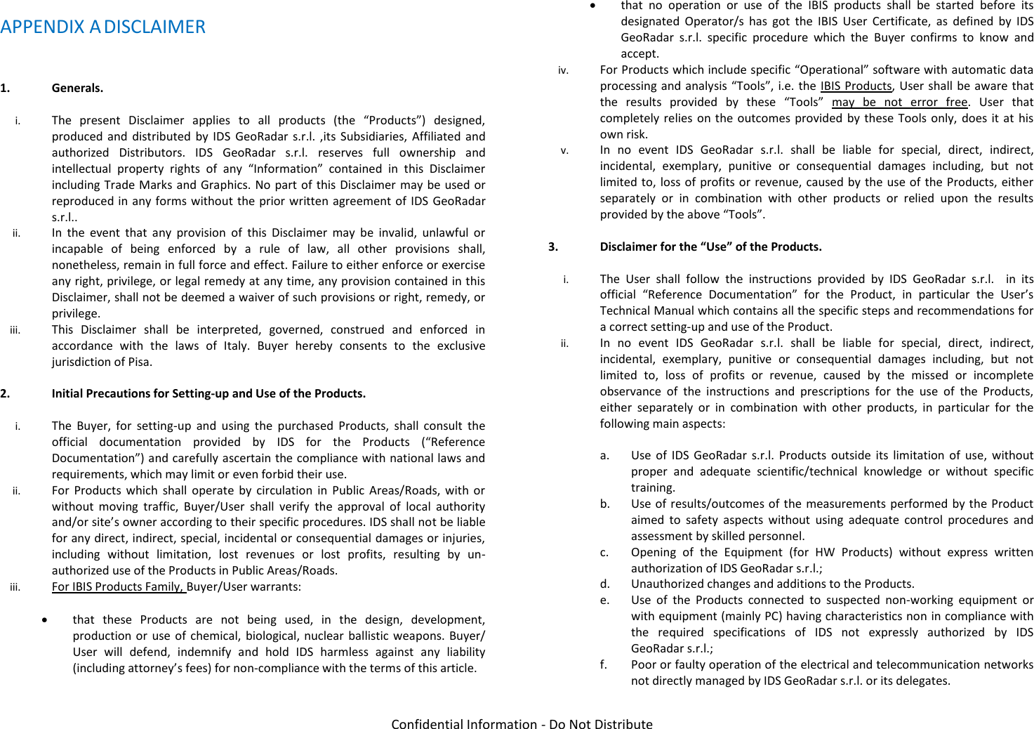   Confidential Information - Do Not Distribute APPENDIX A DISCLAIMER  1. Generals.  i. The  present  Disclaimer  applies  to  all  products  (the  “Products”)  designed, produced  and  distributed by IDS  GeoRadar  s.r.l.  ,its  Subsidiaries,  Affiliated  and authorized  Distributors.  IDS  GeoRadar  s.r.l.  reserves  full  ownership  and intellectual  property  rights  of  any  “Information”  contained  in  this  Disclaimer including Trade Marks and Graphics. No part of this Disclaimer may  be used or reproduced in any forms  without the prior written agreement of IDS GeoRadar s.r.l.. ii. In  the  event  that  any  provision  of  this  Disclaimer  may  be  invalid,  unlawful  or incapable  of  being  enforced  by  a  rule  of  law,  all  other  provisions  shall, nonetheless, remain in full force and effect. Failure to either enforce or exercise any right, privilege, or legal remedy at any time, any provision contained in this Disclaimer, shall not be deemed a waiver of such provisions or right, remedy, or privilege. iii. This  Disclaimer  shall  be  interpreted,  governed,  construed  and  enforced  in accordance  with  the  laws  of  Italy.  Buyer  hereby  consents  to  the  exclusive jurisdiction of Pisa.  2. Initial Precautions for Setting-up and Use of the Products.  i. The  Buyer,  for  setting-up  and  using  the  purchased  Products,  shall  consult  the official  documentation  provided  by  IDS  for  the  Products  (“Reference Documentation”) and carefully ascertain the compliance with national laws and requirements, which may limit or even forbid their use.  ii. For  Products  which  shall  operate  by  circulation  in  Public  Areas/Roads,  with  or without  moving  traffic,  Buyer/User  shall  verify  the  approval  of  local  authority and/or site’s owner according to their specific procedures. IDS shall not be liable for any direct, indirect, special, incidental or consequential damages or injuries, including  without  limitation,  lost  revenues  or  lost  profits,  resulting  by  un-authorized use of the Products in Public Areas/Roads. iii. For IBIS Products Family, Buyer/User warrants:   that  these  Products  are  not  being  used,  in  the  design,  development, production or  use  of chemical, biological,  nuclear ballistic weapons. Buyer/ User  will  defend,  indemnify  and  hold  IDS  harmless  against  any  liability (including attorney’s fees) for non-compliance with the terms of this article.   that  no  operation  or  use  of  the  IBIS  products  shall  be  started  before  its designated  Operator/s  has  got  the  IBIS  User  Certificate,  as  defined  by  IDS GeoRadar  s.r.l.  specific  procedure  which  the  Buyer  confirms  to  know  and accept. iv. For Products which include specific “Operational” software with automatic data processing and analysis “Tools”, i.e. the IBIS Products, User shall be aware that the  results  provided  by  these  “Tools”  may  be  not  error  free.  User  that completely relies  on the outcomes  provided by these Tools only, does it at his own risk. v. In  no  event  IDS  GeoRadar  s.r.l.  shall  be  liable  for  special,  direct,  indirect, incidental,  exemplary,  punitive  or  consequential  damages  including,  but  not limited to, loss of profits or  revenue, caused by the  use of the Products, either separately  or  in  combination  with  other  products  or  relied  upon  the  results provided by the above “Tools”.  3. Disclaimer for the “Use” of the Products.  i. The  User  shall  follow  the  instructions  provided  by  IDS  GeoRadar  s.r.l.    in  its official  “Reference  Documentation”  for  the  Product,  in  particular  the  User’s Technical Manual which contains all the specific steps and recommendations for a correct setting-up and use of the Product. ii. In  no  event  IDS  GeoRadar  s.r.l.  shall  be  liable  for  special,  direct,  indirect, incidental,  exemplary,  punitive  or  consequential  damages  including,  but  not limited  to,  loss  of  profits  or  revenue,  caused  by  the  missed  or  incomplete observance  of  the  instructions  and  prescriptions  for  the  use  of  the  Products, either  separately  or  in  combination  with  other  products,  in  particular  for  the following main aspects:  a. Use  of  IDS  GeoRadar  s.r.l.  Products  outside  its  limitation  of  use,  without proper  and  adequate  scientific/technical  knowledge  or  without  specific training. b. Use of results/outcomes of the measurements performed by the Product aimed  to  safety  aspects  without  using  adequate  control  procedures  and assessment by skilled personnel. c. Opening  of  the  Equipment  (for  HW  Products)  without  express  written authorization of IDS GeoRadar s.r.l.; d. Unauthorized changes and additions to the Products.   e. Use  of  the  Products  connected  to  suspected  non-working  equipment  or with equipment (mainly PC) having characteristics non in compliance with the  required  specifications  of  IDS  not  expressly  authorized  by  IDS GeoRadar s.r.l.; f. Poor or faulty operation of the electrical and telecommunication networks not directly managed by IDS GeoRadar s.r.l. or its delegates. 