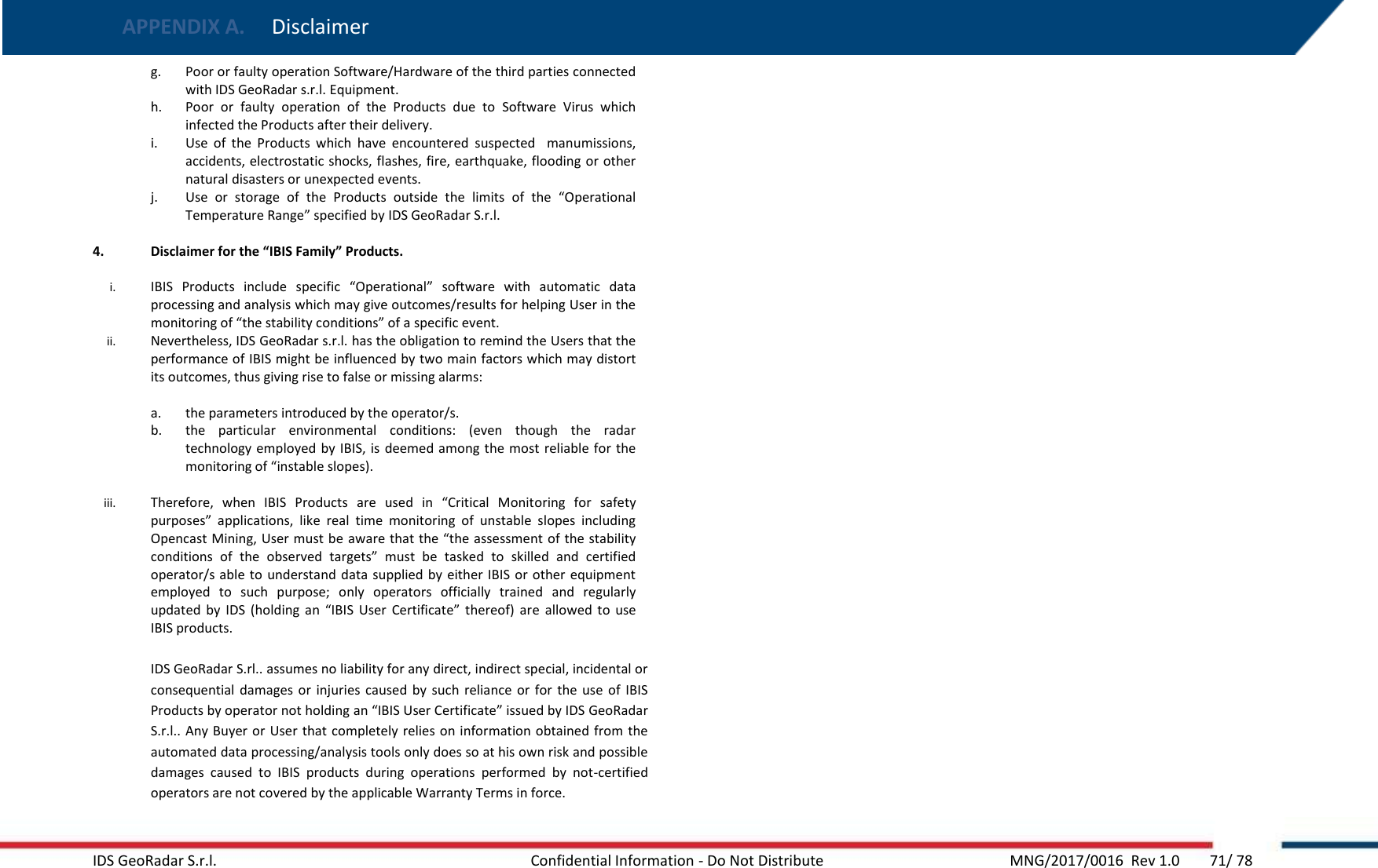 APPENDIX A.  Disclaimer   IDS GeoRadar S.r.l.  Confidential Information - Do Not Distribute     MNG/2017/0016  Rev 1.0        71/ 78 g. Poor or faulty operation Software/Hardware of the third parties connected with IDS GeoRadar s.r.l. Equipment. h. Poor  or  faulty  operation  of  the  Products  due  to  Software  Virus  which infected the Products after their delivery. i. Use  of  the  Products  which  have  encountered  suspected    manumissions, accidents, electrostatic shocks, flashes, fire, earthquake, flooding or other  natural disasters or unexpected events. j. Use  or  storage  of  the  Products  outside  the  limits  of  the  “Operational Temperature Range” specified by IDS GeoRadar S.r.l.  4. Disclaimer for the “IBIS Family” Products.   i. IBIS  Products  include  specific  “Operational”  software  with  automatic  data processing and analysis which may give outcomes/results for helping User in the monitoring of “the stability conditions” of a specific event. ii. Nevertheless, IDS GeoRadar s.r.l. has the obligation to remind the Users that the performance of IBIS might be influenced by two main factors which may distort its outcomes, thus giving rise to false or missing alarms:  a. the parameters introduced by the operator/s. b. the  particular  environmental  conditions:  (even  though  the  radar technology employed by IBIS, is  deemed among the most reliable for the monitoring of “instable slopes).  iii. Therefore,  when  IBIS  Products  are  used  in  “Critical  Monitoring  for  safety purposes”  applications,  like  real  time  monitoring  of  unstable  slopes  including Opencast Mining, User must be aware that the “the assessment of the stability conditions  of  the  observed  targets”  must  be  tasked  to  skilled  and  certified operator/s able to  understand data supplied by either IBIS  or other  equipment employed  to  such  purpose;  only  operators  officially  trained  and  regularly updated  by  IDS  (holding  an  “IBIS  User  Certificate”  thereof)  are  allowed  to  use IBIS products.  IDS GeoRadar S.rl.. assumes no liability for any direct, indirect special, incidental or consequential  damages or  injuries  caused  by  such  reliance or for the  use  of  IBIS Products by operator not holding an “IBIS User Certificate” issued by IDS GeoRadar S.r.l.. Any Buyer or  User that completely relies on information obtained from  the automated data processing/analysis tools only does so at his own risk and possible damages  caused  to  IBIS  products  during  operations  performed  by  not-certified operators are not covered by the applicable Warranty Terms in force.    