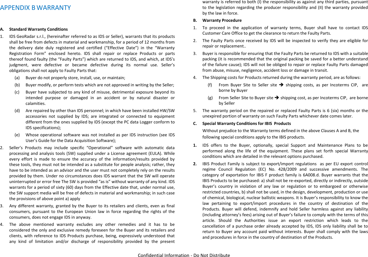   Confidential Information - Do Not Distribute APPENDIX B WARRANTY  A. Standard Warranty Conditions 1. IDS GeoRadar s.r.l., (hereinafter referred to as IDS or Seller), warrants that its products shall be free from defects in material and workmanship, for a period of 12 months from the  delivery  date  duly  registered  and  certified  (“Effective  Date”)  in  the  “Warranty Registration  Form”  enclosed  hereto.  IDS  shall  repair  or  replace  Products  or  parts thereof found faulty (the “Faulty Parts”) which are returned to IDS, and which, at IDS’s judgment,  were  defective  or  became  defective  during  its  normal  use.  Seller’s obligations shall not apply to Faulty Parts that: (a) Buyer do not properly store, install, use, or maintain; (b) Buyer modify, or perform tests which are not approved in writing by the Seller; (c) Buyer have subjected to any kind of misuse, detrimental exposure beyond its intended  purpose  or  damaged  in  an  accident  or  by  natural  disaster  or calamities. (d) Are repaired by other than IDS personnel; in which have been installed HW/SW accessories  not  supplied  by  IDS;  are  integrated  or  connected  to  equipment different from the ones supplied by IDS (except the PC data Logger conform to IDS specifications);  (e) Whose operational  software was not installed  as per  IDS instruction (see  IDS User’s Guide for the Data Acquisition Software); 2. Seller’s  Products  may  include  specific  “Operational”  software  with  automatic  data processing and analysis tools (SW) supplied under  a License agreement (EULA). While every  effort  is  made  to  ensure  the  accuracy  of  the  information/results  provided  by these tools, they must not be intended as a substitute for people analysis; rather, they have to be intended as an advisor and the user must not completely rely on the results provided by them. Under no circumstances does IDS warrant that the SW will operate uninterrupted or error free The SW is provided “as is” without warranty of any kind. IDS warrants for a period of sixty (60) days from the Effective date that, under normal use, the SW support media will be free of defects in material and workmanship; in such case the provisions of above point a) apply 3. Any different  warranty, granted  by the Buyer to  its retailers and  clients, even  as final consumers,  pursuant  to  the  European  Union  law  in  force  regarding  the  rights  of  the consumers, does not engage IDS in anyway. 4. The  above  mentioned  warranty  excludes  any  other  remedies  and  it  has  to  be considered the only and exclusive remedy foreseen for the Buyer and its retailers and clients, with  reference  to  IDS  Products  purchase,  being, expressively  understood  that any  kind  of  limitation  and/or  discharge  of  responsibility  provided  by  the  present warranty is referred to both (I) the responsibility as against any third parties, pursuant to the legislation regarding  the producer  responsibility and  (II) the  warranty provided by the law in force. B. Warranty Procedure  1. To  proceed  in  the  application  of  warranty  terms,  Buyer  shall  have  to  contact  IDS Customer Care Office to get the clearance to return the Faulty Parts. 2. The  Faulty Parts  once  received  by  IDS  will be inspected to  verify  they are eligible  for repair or replacement.. 3. Buyer is responsible for ensuring that the Faulty Parts be returned to IDS with a suitable packing (it is recommended that the original packing be saved for a better understand of the failure cause); IDS will not be obliged to repair or replace Faulty Parts damaged from abuse, misuse, negligence, accident loss or damage in transit. 4. The Shipping costs for Products returned during the warranty period, are as follows: (f) From  Buyer  Site  to  Seller  site    shipping  costs,  as  per  Incoterms  CIP,    are borne by Buyer (g) From Seller Site to Buyer site  shipping cost, as per Incoterms CIP,  are borne by Seller 5. The warranty period on the repaired or  replaced Faulty Parts is  6 (six) months  or the unexpired portion of warranty on such Faulty Parts whichever date comes later. C. Special Warranty Conditions for IBIS  Products Without prejudice to the Warranty terms defined in the above Clauses A and B, the following special conditions apply to the IBIS products. 1. IDS  offers  to  the  Buyer,  optionally,  special  Support  and  Maintenance  Plans  to  be performed  along  the  life  of  the  equipment.  These  plans  set  forth  special  Warranty conditions which are detailed in the relevant options purchased. 2. IBIS  Product  Family  is  subject  to  export/import  regulations    as  per  EU  export  control regime  Council  Regulation  (EC)  No.  428/2009  and  successive  amendments.  The category  of  exportation for  IBIS F product  family  is  6A008.d.  Buyer  warrants that  the IBIS Products to be purchased: a) shall not be re-exported, directly or indirectly, outside Buyer’s  country  in  violation  of  any  law  or  regulation  or  to  embargoed  or  otherwise restricted countries, b) shall not be used, in the design, development, production or use of chemical, biological, nuclear ballistic weapons. It is Buyer’s responsibility to know the law  pertaining  to  export/import  procedures  in  the  country  of  destination  of  the Products.  Buyer  will  defend,  indemnify  and  hold  Seller  harmless  against  any  liability (including attorney’s fees) arising out of Buyer’s failure to comply with the terms of this article.  Should  the  Authorities  issue  an  export  restriction  which  leads  to  the cancellation of a  purchase order already accepted by IDS, IDS only liability shall be  to return to  Buyer any  account paid without  interests. Buyer  shall comply with  the laws and procedures in force in the country of destination of the Products. 
