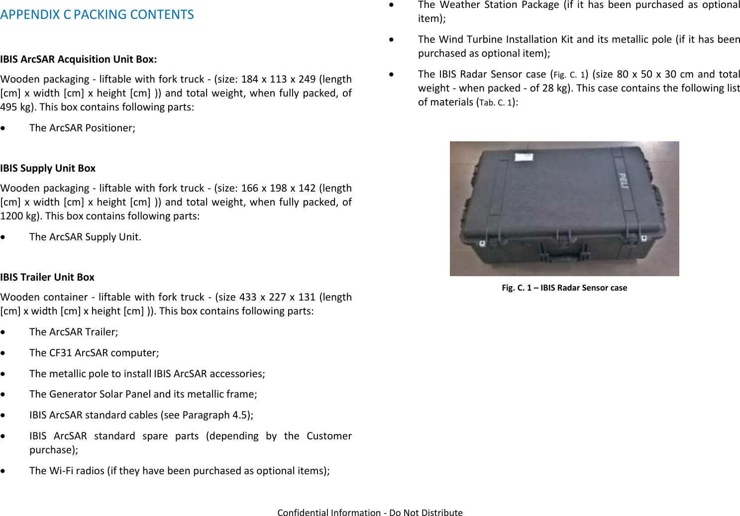   Confidential Information - Do Not Distribute APPENDIX C PACKING CONTENTS  IBIS ArcSAR Acquisition Unit Box:  Wooden packaging - liftable with fork truck - (size: 184 x 113 x 249 (length [cm] x width  [cm] x height [cm]  )) and total weight, when fully  packed, of 495 kg). This box contains following parts:  The ArcSAR Positioner;  IBIS Supply Unit Box Wooden packaging - liftable with fork truck - (size: 166 x 198 x 142 (length [cm] x width  [cm] x height [cm]  )) and total weight, when fully  packed, of 1200 kg). This box contains following parts:  The ArcSAR Supply Unit.  IBIS Trailer Unit Box Wooden container - liftable with fork truck - (size 433 x 227 x 131 (length [cm] x width [cm] x height [cm] )). This box contains following parts:  The ArcSAR Trailer;  The CF31 ArcSAR computer;  The metallic pole to install IBIS ArcSAR accessories;  The Generator Solar Panel and its metallic frame;  IBIS ArcSAR standard cables (see Paragraph 4.5);  IBIS  ArcSAR  standard  spare  parts  (depending  by  the  Customer purchase);  The Wi-Fi radios (if they have been purchased as optional items);  The  Weather  Station  Package  (if  it  has  been  purchased  as  optional item);  The Wind Turbine Installation Kit and its metallic pole (if it has been purchased as optional item);  The IBIS Radar Sensor case (Fig.  C.  1) (size 80 x 50 x 30  cm and total weight - when packed - of 28 kg). This case contains the following list of materials (Tab. C. 1):   Fig. C. 1 – IBIS Radar Sensor case        