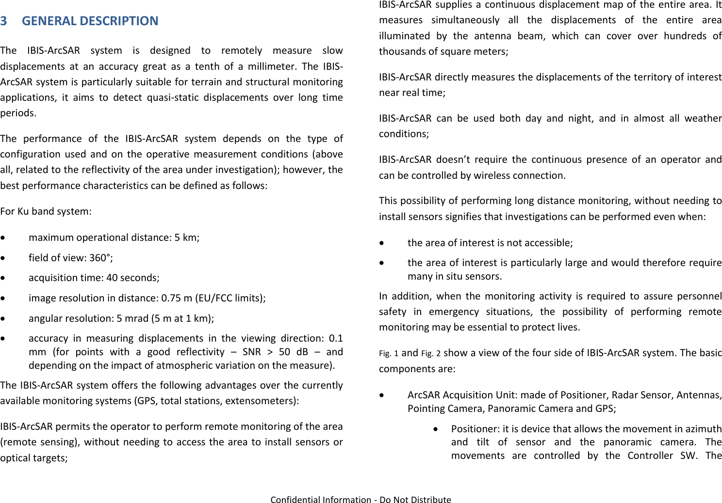   Confidential Information - Do Not Distribute 3 GENERAL DESCRIPTION The  IBIS-ArcSAR  system  is  designed  to  remotely  measure  slow displacements  at  an  accuracy  great  as  a  tenth  of  a  millimeter.  The  IBIS-ArcSAR system is particularly suitable for terrain and structural monitoring applications,  it  aims  to  detect  quasi-static  displacements  over  long  time periods.  The  performance  of  the  IBIS-ArcSAR  system  depends  on  the  type  of configuration  used  and  on  the  operative  measurement  conditions  (above all, related to the reflectivity of the area under investigation); however, the best performance characteristics can be defined as follows: For Ku band system:  maximum operational distance: 5 km;  field of view: 360°;  acquisition time: 40 seconds;  image resolution in distance: 0.75 m (EU/FCC limits);  angular resolution: 5 mrad (5 m at 1 km);  accuracy  in  measuring  displacements  in  the  viewing  direction:  0.1 mm  (for  points  with  a  good  reflectivity  –  SNR  &gt;  50  dB  –  and depending on the impact of atmospheric variation on the measure). The IBIS-ArcSAR system offers the following advantages over the currently available monitoring systems (GPS, total stations, extensometers): IBIS-ArcSAR permits the operator to perform remote monitoring of the area (remote sensing), without needing to access the area to install sensors or optical targets; IBIS-ArcSAR supplies a continuous displacement map of  the entire area. It measures  simultaneously  all  the  displacements  of  the  entire  area illuminated  by  the  antenna  beam,  which  can  cover  over  hundreds  of thousands of square meters; IBIS-ArcSAR directly measures the displacements of the territory of interest near real time; IBIS-ArcSAR  can  be  used  both  day  and  night,  and  in  almost  all  weather conditions; IBIS-ArcSAR  doesn’t  require  the  continuous  presence  of  an  operator  and can be controlled by wireless connection. This possibility of performing long distance monitoring, without needing to install sensors signifies that investigations can be performed even when:  the area of interest is not accessible;  the area of interest is particularly large and would therefore require many in situ sensors. In  addition,  when  the  monitoring  activity  is  required  to  assure  personnel safety  in  emergency  situations,  the  possibility  of  performing  remote monitoring may be essential to protect lives. Fig. 1 and Fig. 2 show a view of the four side of IBIS-ArcSAR system. The basic components are:  ArcSAR Acquisition Unit: made of Positioner, Radar Sensor, Antennas, Pointing Camera, Panoramic Camera and GPS;  Positioner: it is device that allows the movement in azimuth and  tilt  of  sensor  and  the  panoramic  camera.  The movements  are  controlled  by  the  Controller  SW.  The 