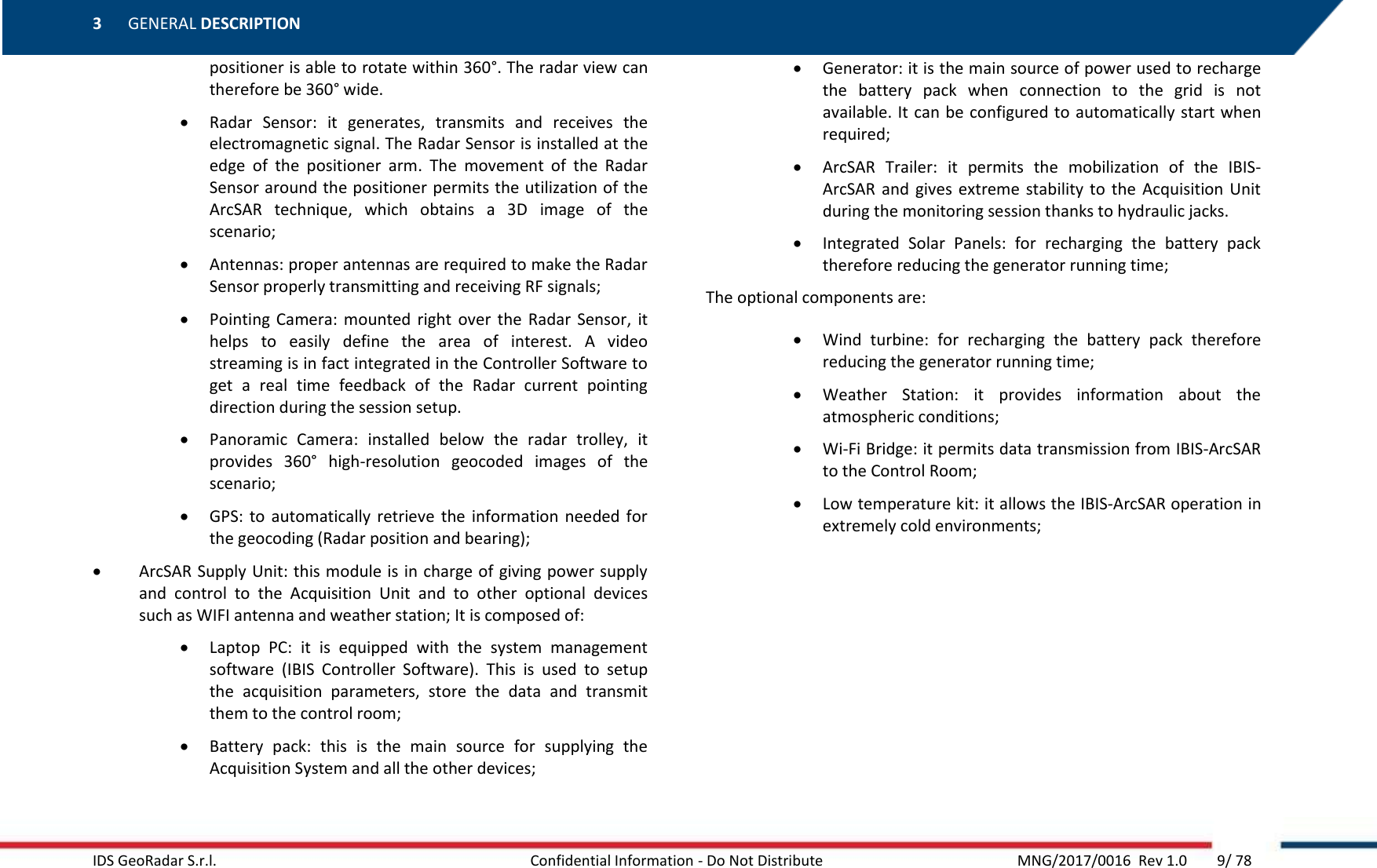 3 GENERAL DESCRIPTION    IDS GeoRadar S.r.l.  Confidential Information - Do Not Distribute     MNG/2017/0016  Rev 1.0        9/ 78 positioner is able to rotate within 360°. The radar view can therefore be 360° wide.   Radar  Sensor:  it  generates,  transmits  and  receives  the electromagnetic signal. The Radar Sensor is installed at the edge  of  the  positioner  arm.  The  movement  of  the  Radar Sensor around the positioner permits the utilization of the ArcSAR  technique,  which  obtains  a  3D  image  of  the scenario;  Antennas: proper antennas are required to make the Radar Sensor properly transmitting and receiving RF signals;   Pointing  Camera:  mounted  right  over  the  Radar  Sensor,  it helps  to  easily  define  the  area  of  interest.  A  video streaming is in fact integrated in the Controller Software to get  a  real  time  feedback  of  the  Radar  current  pointing direction during the session setup.  Panoramic  Camera:  installed  below  the  radar  trolley,  it provides  360°  high-resolution  geocoded  images  of  the scenario;  GPS:  to  automatically  retrieve  the  information needed for the geocoding (Radar position and bearing);  ArcSAR Supply Unit: this module is in charge of giving power supply and  control  to  the  Acquisition  Unit  and  to  other  optional  devices such as WIFI antenna and weather station; It is composed of:  Laptop  PC:  it  is  equipped  with  the  system  management software  (IBIS  Controller  Software).  This  is  used  to  setup the  acquisition  parameters,  store  the  data  and  transmit them to the control room;  Battery  pack:  this  is  the  main  source  for  supplying  the Acquisition System and all the other devices;  Generator: it is the main source of power used to recharge the  battery  pack  when  connection  to  the  grid  is  not available. It can be configured to automatically start when required;  ArcSAR  Trailer:  it  permits  the  mobilization  of  the  IBIS-ArcSAR  and  gives extreme stability  to  the  Acquisition Unit during the monitoring session thanks to hydraulic jacks.  Integrated  Solar  Panels:  for  recharging  the  battery  pack therefore reducing the generator running time; The optional components are:  Wind  turbine:  for  recharging  the  battery  pack  therefore reducing the generator running time;  Weather  Station:  it  provides  information  about  the atmospheric conditions;  Wi-Fi Bridge: it permits data transmission from IBIS-ArcSAR to the Control Room;  Low temperature kit: it allows the IBIS-ArcSAR operation in extremely cold environments; 