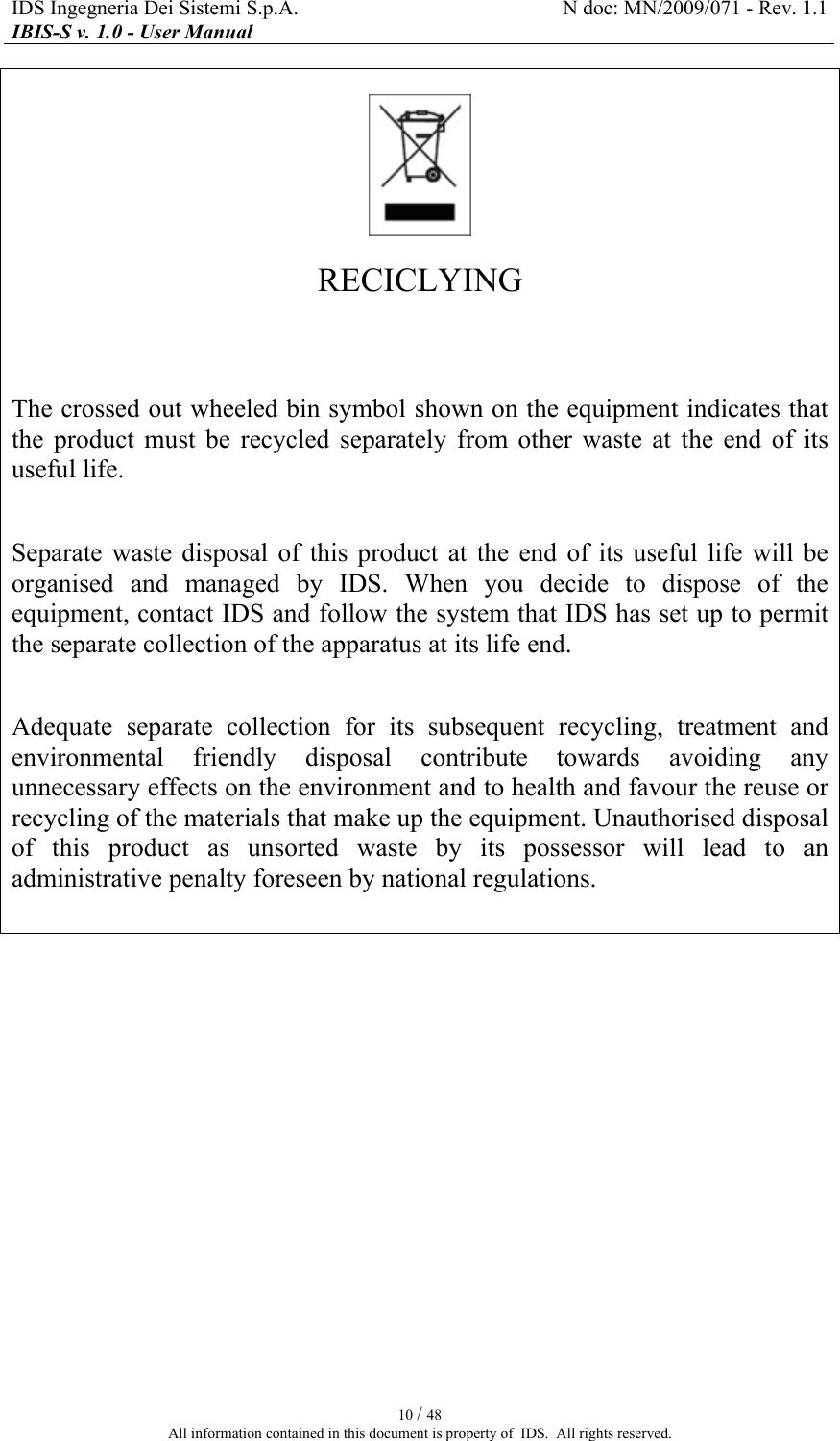 IDS Ingegneria Dei Sistemi S.p.A.  N doc: MN/2009/071 - Rev. 1.1 IBIS-S v. 1.0 - User Manual   10 / 48 All information contained in this document is property of  IDS.  All rights reserved.    RECICLYING   The crossed out wheeled bin symbol shown on the equipment indicates that the  product  must  be  recycled  separately  from  other  waste  at  the  end  of  its useful life.  Separate  waste  disposal  of  this  product  at  the  end  of  its  useful  life  will  be organised  and  managed  by  IDS.  When  you  decide  to  dispose  of  the equipment, contact IDS and follow the system that IDS has set up to permit the separate collection of the apparatus at its life end.  Adequate  separate  collection  for  its  subsequent  recycling,  treatment  and environmental  friendly  disposal  contribute  towards  avoiding  any unnecessary effects on the environment and to health and favour the reuse or recycling of the materials that make up the equipment. Unauthorised disposal of  this  product  as  unsorted  waste  by  its  possessor  will  lead  to  an administrative penalty foreseen by national regulations.     