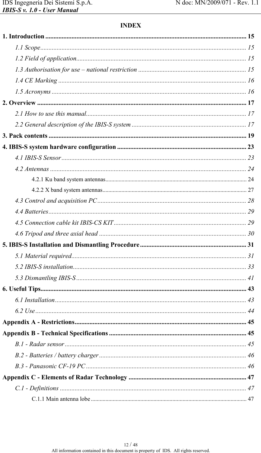 IDS Ingegneria Dei Sistemi S.p.A.  N doc: MN/2009/071 - Rev. 1.1 IBIS-S v. 1.0 - User Manual   12 / 48 All information contained in this document is property of  IDS.  All rights reserved. INDEX 1. Introduction ........................................................................................................................... 15 1.1 Scope.............................................................................................................................. 15 1.2 Field of application........................................................................................................ 15 1.3 Authorisation for use – national restriction .................................................................. 15 1.4 CE Marking ................................................................................................................... 16 1.5 Acronyms ....................................................................................................................... 16 2. Overview ................................................................................................................................ 17 2.1 How to use this manual.................................................................................................. 17 2.2 General description of the IBIS-S system ...................................................................... 17 3. Pack contents ......................................................................................................................... 19 4. IBIS-S system hardware configuration ............................................................................... 23 4.1 IBIS-S Sensor ................................................................................................................. 23 4.2 Antennas ........................................................................................................................ 24 4.2.1 Ku band system antennas................................................................................................. 24 4.2.2 X band system antennas................................................................................................... 27 4.3 Control and acquisition PC ........................................................................................... 28 4.4 Batteries......................................................................................................................... 29 4.5 Connection cable kit IBIS-CS KIT ................................................................................. 29 4.6 Tripod and three axial head .......................................................................................... 30 5. IBIS-S Installation and Dismantling Procedure ................................................................. 31 5.1 Material required........................................................................................................... 31 5.2 IBIS-S installation.......................................................................................................... 33 5.3 Dismantling IBIS-S ........................................................................................................ 41 6. Useful Tips.............................................................................................................................. 43 6.1 Installation..................................................................................................................... 43 6.2 Use ................................................................................................................................. 44 Appendix A - Restrictions......................................................................................................... 45 Appendix B - Technical Specifications .................................................................................... 45 B.1 - Radar sensor ............................................................................................................... 45 B.2 - Batteries / battery charger .......................................................................................... 46 B.3 - Panasonic CF-19 PC .................................................................................................. 46 Appendix C - Elements of Radar Technology ........................................................................ 47 C.1 - Definitions .................................................................................................................. 47 C.1.1 Main antenna lobe ........................................................................................................... 47  