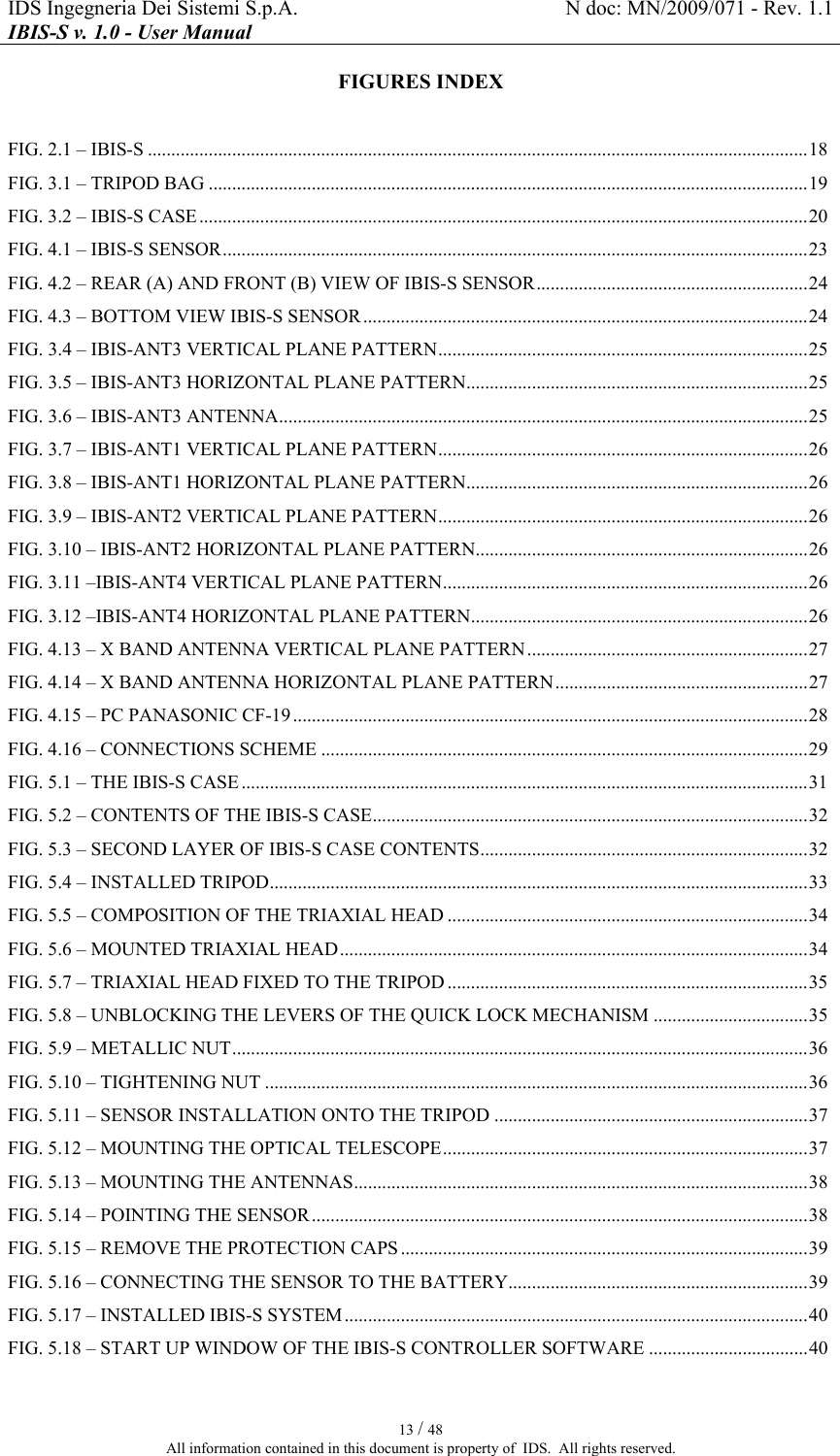 IDS Ingegneria Dei Sistemi S.p.A.  N doc: MN/2009/071 - Rev. 1.1 IBIS-S v. 1.0 - User Manual   13 / 48 All information contained in this document is property of  IDS.  All rights reserved. FIGURES INDEX  FIG. 2.1 – IBIS-S .............................................................................................................................................18 FIG. 3.1 – TRIPOD BAG ................................................................................................................................19 FIG. 3.2 – IBIS-S CASE..................................................................................................................................20 FIG. 4.1 – IBIS-S SENSOR.............................................................................................................................23 FIG. 4.2 – REAR (A) AND FRONT (B) VIEW OF IBIS-S SENSOR..........................................................24 FIG. 4.3 – BOTTOM VIEW IBIS-S SENSOR...............................................................................................24 FIG.  3.4 – IBIS-ANT3 VERTICAL PLANE PATTERN...............................................................................25 FIG.  3.5 – IBIS-ANT3 HORIZONTAL PLANE PATTERN.........................................................................25 FIG.  3.6 – IBIS-ANT3 ANTENNA.................................................................................................................25 FIG.  3.7 – IBIS-ANT1 VERTICAL PLANE PATTERN...............................................................................26 FIG.  3.8 – IBIS-ANT1 HORIZONTAL PLANE PATTERN.........................................................................26 FIG.  3.9 – IBIS-ANT2 VERTICAL PLANE PATTERN...............................................................................26 FIG.  3.10 – IBIS-ANT2 HORIZONTAL PLANE PATTERN.......................................................................26 FIG.  3.11 –IBIS-ANT4 VERTICAL PLANE PATTERN..............................................................................26 FIG.  3.12 –IBIS-ANT4 HORIZONTAL PLANE PATTERN........................................................................26 FIG. 4.13 – X BAND ANTENNA VERTICAL PLANE PATTERN............................................................27 FIG. 4.14 – X BAND ANTENNA HORIZONTAL PLANE PATTERN......................................................27 FIG. 4.15 – PC PANASONIC CF-19..............................................................................................................28 FIG. 4.16 – CONNECTIONS SCHEME ........................................................................................................29 FIG. 5.1 – THE IBIS-S CASE.........................................................................................................................31 FIG. 5.2 – CONTENTS OF THE IBIS-S CASE.............................................................................................32 FIG. 5.3 – SECOND LAYER OF IBIS-S CASE CONTENTS......................................................................32 FIG. 5.4 – INSTALLED TRIPOD...................................................................................................................33 FIG. 5.5 – COMPOSITION OF THE TRIAXIAL HEAD .............................................................................34 FIG. 5.6 – MOUNTED TRIAXIAL HEAD....................................................................................................34 FIG. 5.7 – TRIAXIAL HEAD FIXED TO THE TRIPOD .............................................................................35 FIG. 5.8 – UNBLOCKING THE LEVERS OF THE QUICK LOCK MECHANISM .................................35 FIG. 5.9 – METALLIC NUT...........................................................................................................................36 FIG. 5.10 – TIGHTENING NUT ....................................................................................................................36 FIG. 5.11 – SENSOR INSTALLATION ONTO THE TRIPOD ...................................................................37 FIG. 5.12 – MOUNTING THE OPTICAL TELESCOPE..............................................................................37 FIG. 5.13 – MOUNTING THE ANTENNAS.................................................................................................38 FIG. 5.14 – POINTING THE SENSOR..........................................................................................................38 FIG. 5.15 – REMOVE THE PROTECTION CAPS .......................................................................................39 FIG. 5.16 – CONNECTING THE SENSOR TO THE BATTERY................................................................39 FIG. 5.17 – INSTALLED IBIS-S SYSTEM...................................................................................................40 FIG. 5.18 – START UP WINDOW OF THE IBIS-S CONTROLLER SOFTWARE ..................................40 