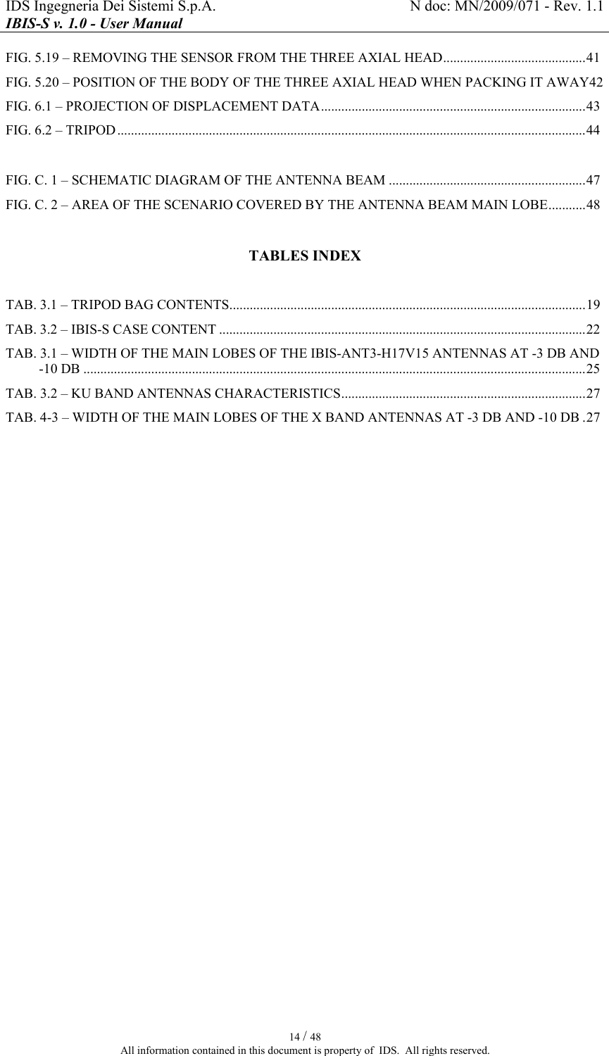 IDS Ingegneria Dei Sistemi S.p.A.  N doc: MN/2009/071 - Rev. 1.1 IBIS-S v. 1.0 - User Manual   14 / 48 All information contained in this document is property of  IDS.  All rights reserved. FIG. 5.19 – REMOVING THE SENSOR FROM THE THREE AXIAL HEAD..........................................41 FIG. 5.20 – POSITION OF THE BODY OF THE THREE AXIAL HEAD WHEN PACKING IT AWAY42 FIG. 6.1 – PROJECTION OF DISPLACEMENT DATA..............................................................................43 FIG. 6.2 – TRIPOD..........................................................................................................................................44  FIG. C. 1 – SCHEMATIC DIAGRAM OF THE ANTENNA BEAM ..........................................................47 FIG. C. 2 – AREA OF THE SCENARIO COVERED BY THE ANTENNA BEAM MAIN LOBE...........48  TABLES INDEX  TAB. 3.1 – TRIPOD BAG CONTENTS.........................................................................................................19 TAB. 3.2 – IBIS-S CASE CONTENT ............................................................................................................22 TAB.  3.1 – WIDTH OF THE MAIN LOBES OF THE IBIS-ANT3-H17V15 ANTENNAS AT -3 DB AND -10 DB ....................................................................................................................................................25 TAB.  3.2 – KU BAND ANTENNAS CHARACTERISTICS........................................................................27 TAB. 4-3 – WIDTH OF THE MAIN LOBES OF THE X BAND ANTENNAS AT -3 DB AND -10 DB .27  