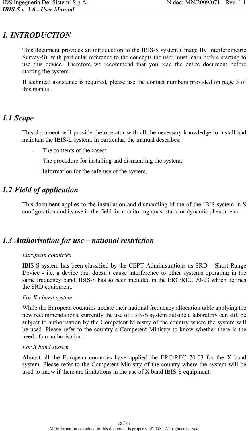 IDS Ingegneria Dei Sistemi S.p.A.  N doc: MN/2009/071 - Rev. 1.1 IBIS-S v. 1.0 - User Manual   15 / 48 All information contained in this document is property of  IDS.  All rights reserved. 1. INTRODUCTION This document provides an introduction to the IBIS-S system (Image By Interferometric Survey-S), with particular reference to the concepts the user must learn before starting to use  this  device.  Therefore  we  recommend  that  you  read  the  entire  document  before starting the system. If technical assistance is required, please use the contact numbers provided on page 3 of this manual.  1.1 Scope  This document will provide the operator with all the necessary knowledge to install and maintain the IBIS-L system. In particular, the manual describes:  - The contents of the cases;  - The procedure for installing and dismantling the system; - Information for the safe use of the system. 1.2 Field of application  This document applies to the installation and dismantling of the of the IBIS system in S configuration and its use in the field for monitoring quasi static or dynamic phenomena.   1.3 Authorisation for use – national restriction European countries IBIS-S system  has been  classified  by the CEPT  Administrations as  SRD – Short  Range Device  -  i.e.  a  device  that  doesn’t  cause  interference  to  other  systems  operating  in  the same frequency band. IBIS-S has so been included in the ERC/REC 70-03 which defines the SRD equipment. For Ku band system While the European countries update their national frequency allocation table applying the new recommendations, currently the use of IBIS-S system outside a laboratory can still be subject to authorisation by the Competent Ministry of the country where the system will be used.  Please  refer  to  the  country’s  Competent  Ministry  to  know whether there  is the need of an authorisation. For X band system Almost  all  the  European  countries  have  applied  the  ERC/REC  70-03  for  the  X  band system. Please refer  to the Competent  Ministry of the country  where the  system will be used to know if there are limitations in the use of X band IBIS-S equipment.   