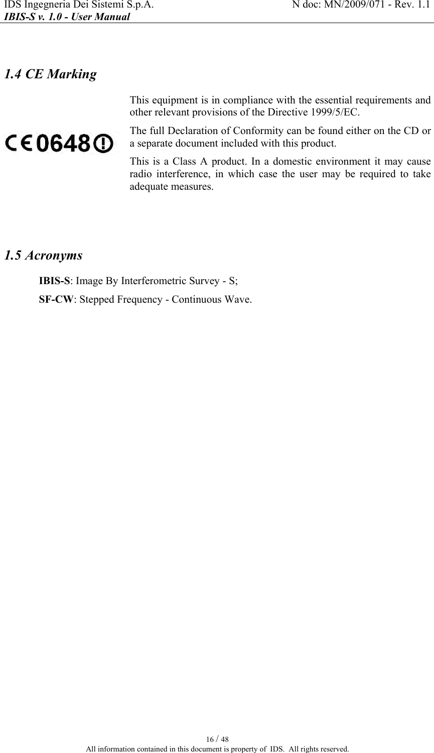 IDS Ingegneria Dei Sistemi S.p.A.  N doc: MN/2009/071 - Rev. 1.1 IBIS-S v. 1.0 - User Manual   16 / 48 All information contained in this document is property of  IDS.  All rights reserved.  1.4 CE Marking  This equipment is in compliance with the essential requirements and other relevant provisions of the Directive 1999/5/EC. The full Declaration of Conformity can be found either on the CD or a separate document included with this product.  This is  a  Class  A  product. In  a  domestic environment  it  may  cause radio  interference,  in  which  case  the  user  may  be  required  to  take adequate measures.   1.5 Acronyms IBIS-S: Image By Interferometric Survey - S; SF-CW: Stepped Frequency - Continuous Wave. 