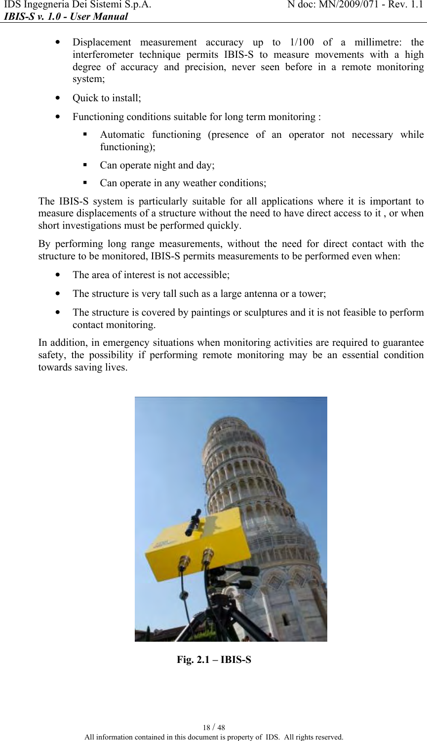 IDS Ingegneria Dei Sistemi S.p.A.  N doc: MN/2009/071 - Rev. 1.1 IBIS-S v. 1.0 - User Manual   18 / 48 All information contained in this document is property of  IDS.  All rights reserved. • Displacement  measurement  accuracy  up  to  1/100  of  a  millimetre:  the interferometer  technique  permits  IBIS-S  to  measure  movements  with  a  high degree  of  accuracy  and  precision,  never  seen  before  in  a  remote  monitoring system; • Quick to install; • Functioning conditions suitable for long term monitoring :  Automatic  functioning  (presence  of  an  operator  not  necessary  while functioning);  Can operate night and day;  Can operate in any weather conditions; The  IBIS-S  system  is  particularly  suitable  for  all  applications  where  it  is  important  to measure displacements of a structure without the need to have direct access to it , or when short investigations must be performed quickly. By  performing  long  range  measurements,  without  the  need  for  direct  contact  with  the structure to be monitored, IBIS-S permits measurements to be performed even when: • The area of interest is not accessible; • The structure is very tall such as a large antenna or a tower; • The structure is covered by paintings or sculptures and it is not feasible to perform contact monitoring. In addition, in emergency situations when monitoring activities are required to guarantee safety,  the  possibility  if  performing  remote  monitoring  may  be  an  essential  condition towards saving lives.   Fig.  2.1 – IBIS-S  
