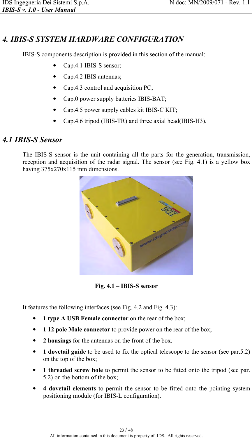 IDS Ingegneria Dei Sistemi S.p.A.  N doc: MN/2009/071 - Rev. 1.1 IBIS-S v. 1.0 - User Manual   23 / 48 All information contained in this document is property of  IDS.  All rights reserved. 4. IBIS-S SYSTEM HARDWARE CONFIGURATION IBIS-S components description is provided in this section of the manual: • Cap. 4.1 IBIS-S sensor; • Cap. 4.2 IBIS antennas; • Cap. 4.3 control and acquisition PC; • Cap. 0 power supply batteries IBIS-BAT; • Cap. 4.5 power supply cables kit IBIS-C KIT; • Cap. 4.6 tripod (IBIS-TR) and three axial head(IBIS-H3). 4.1 IBIS-S Sensor The  IBIS-S  sensor  is  the  unit  containing  all  the  parts  for  the  generation,  transmission, reception  and  acquisition  of  the  radar  signal.  The  sensor  (see  Fig.   4.1)  is  a  yellow  box having 375x270x115 mm dimensions.   Fig.  4.1 – IBIS-S sensor  It features the following interfaces (see Fig.  4.2 and Fig.  4.3): • 1 type A USB Female connector on the rear of the box; • 1 12 pole Male connector to provide power on the rear of the box; • 2 housings for the antennas on the front of the box. • 1 dovetail guide to be used to fix the optical telescope to the sensor (see par. 5.2) on the top of the box; • 1 threaded screw hole to permit the sensor to be fitted onto the tripod (see par.  5.2) on the bottom of the box; • 4  dovetail  elements  to  permit  the  sensor  to  be  fitted  onto  the  pointing  system positioning module (for IBIS-L configuration). 